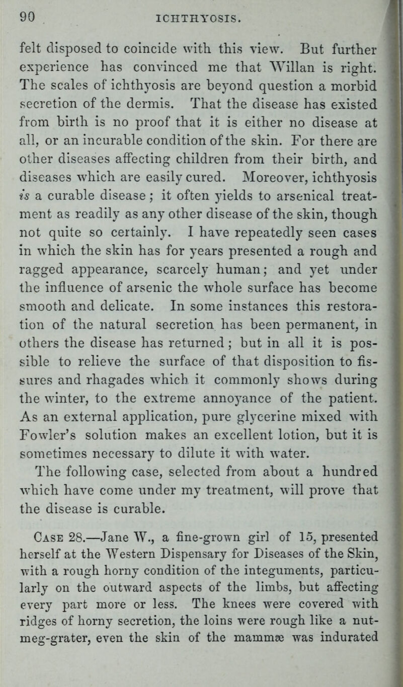 felt disposed to coincide with this view. But further experience has convinced me that Willan is right. The scales of ichthyosis are beyond question a morbid secretion of the dermis. That the disease has existed from birth is no proof that it is either no disease at all, or an incurable condition of the skin. For there are other diseases affecting children from their birth, and diseases which are easily cured. Moreover, ichthyosis is a curable disease ; it often yields to arsenical treat- ment as readily as any other disease of the skin, though not quite so certainly. I have repeatedly seen cases in which the skin has for years presented a rough and ragged appearance, scarcely human; and yet under the influence of arsenic the whole surface has become smooth and delicate. In some instances this restora- tion of the natural secretion has been permanent, in others the disease has returned ; but in all it is pos- sible to relieve the surface of that disposition to fis- sures and rhagades which it commonly shows during the winter, to the extreme annoyance of the patient. As an external application, pure glycerine mixed with Fowler's solution makes an excellent lotion, but it is sometimes necessary to dilute it with water. The following case, selected from about a hundred which have come under my treatment, will prove that the disease is curable. Case 28.—Jane W., a fine-grown girl of 15, presented herself at the Western Dispensary for Diseases of the Skin, with a rough horny condition of the integuments, particu- larly on the outward aspects of the limbs, but affecting every part more or less. The knees were covered with ridges of horny secretion, the loins were rough like a nut- meg-grater, even the skin of the mammae was indurated