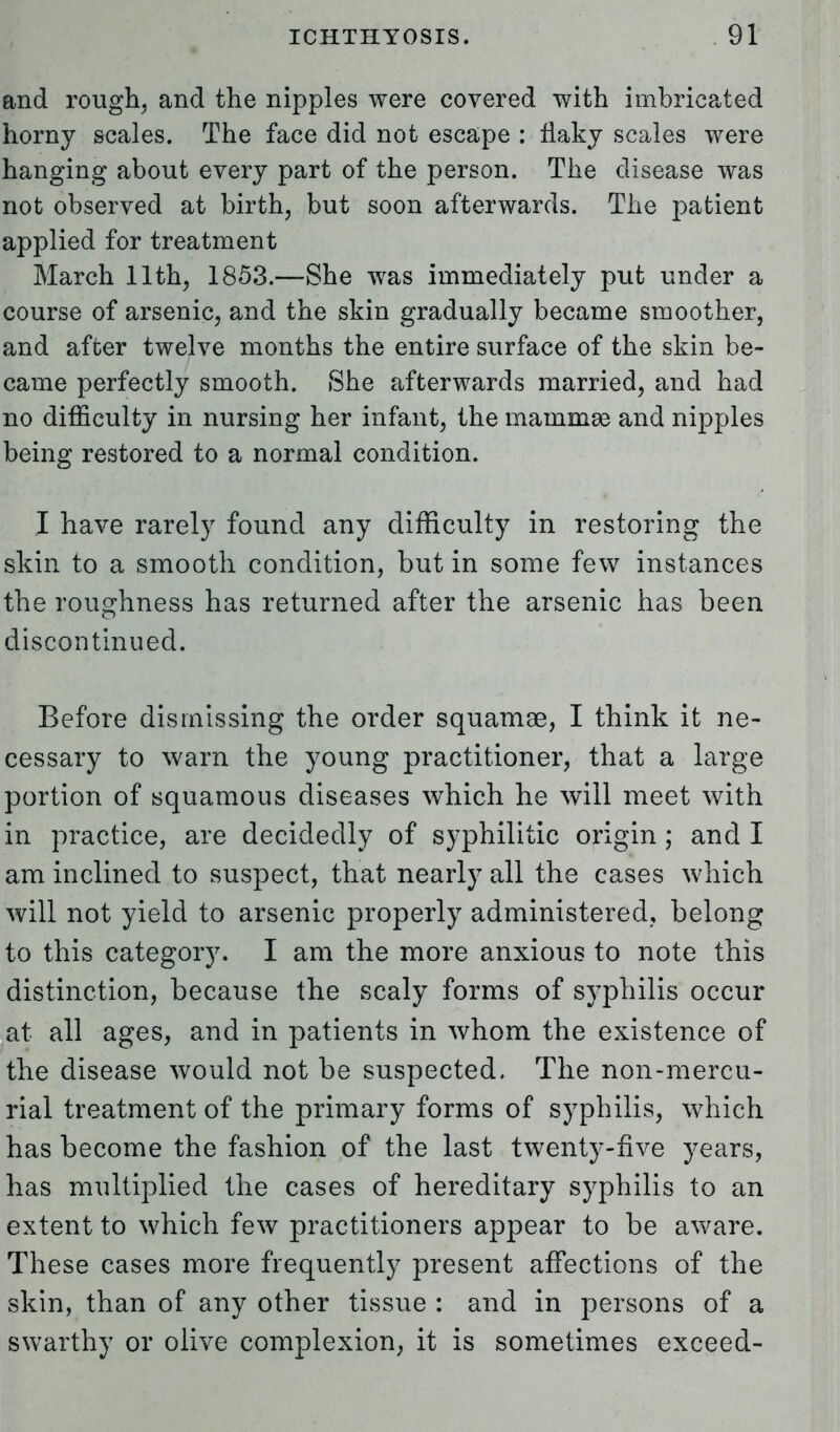 and rough, and the nipples were covered with imbricated horny scales. The face did not escape : flaky scales were hanging about every part of the person. The disease was not observed at birth, but soon afterwards. The patient applied for treatment March 11th, 1853.—She was immediately put under a course of arsenic, and the skin gradually became smoother, and after twelve months the entire surface of the skin be- came perfectly smooth. She afterwards married, and had no difficulty in nursing her infant, the mammas and nipples being restored to a normal condition. I have rarely found any difficulty in restoring the skin to a smooth condition, but in some few instances the roughness has returned after the arsenic has been discontinued. Before dismissing the order squamae, I think it ne- cessary to warn the young practitioner, that a large portion of squamous diseases which he will meet with in practice, are decidedly of syphilitic origin ; and I am inclined to suspect, that nearly all the cases which will not yield to arsenic properly administered, belong to this category. I am the more anxious to note this distinction, because the scaly forms of syphilis occur at all ages, and in patients in whom the existence of the disease would not be suspected, The non-mercu- rial treatment of the primary forms of syphilis, which has become the fashion of the last twenty-five years, has multiplied the cases of hereditary syphilis to an extent to which few practitioners appear to be aware. These cases more frequently present affections of the skin, than of any other tissue : and in persons of a swarthy or olive complexion, it is sometimes exceed-