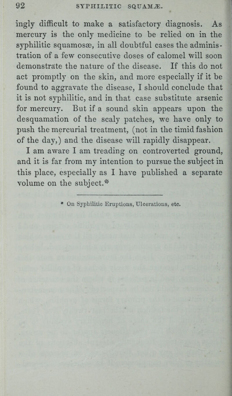 ingly difficult to make a satisfactory diagnosis. As mercury is the only medicine to be relied on in the syphilitic squamosse, in all doubtful cases the adminis- tration of a few consecutive doses of calomel will soon demonstrate the nature of the disease. If this do not act promptly on the skin, and more especially if it be found to aggravate the disease, I should conclude that it is not syphilitic, and in that case substitute arsenic for mercury. But if a sound skin appears upon the desquamation of the scaly patches, we have only to push the mercurial treatment, (not in the timid fashion of the day,) and the disease will rapidly disappear. I am aware I am treading on controverted ground, and it is far from my intention to pursue the subject in this place, especially as I have published a separate volume on the subject.* * On Syphilitic Eruptions, Ulcerations, etc.