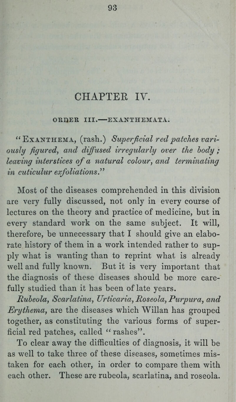 CHAPTER IV. ORDER III. EXANTHEMATA.  Exanthema, (rash.) Superficial red patches vari- ously figured, and diffused irregularly over the body ; leaving interstices of a natural colour, and terminating in cuticulur exfoliations  Most of the diseases comprehended in this division are very fully discussed, not only in every course of lectures on the theory and practice of medicine, but in every standard work on the same subject. It will, therefore, be unnecessary that I should give an elabo- rate history of them in a work intended rather to sup- ply what is wanting than to reprint what is already well and fully known. But it is very important that the diagnosis of these diseases should be more care- fully studied than it has been of late years. Rubeola, Scarlatina, Urticaria, Roseola, Purpura, and Erythema, are the diseases which Willan has grouped together, as constituting the various forms of super- ficial red patches, called  rashes. To clear away the difficulties of diagnosis, it will be as well to take three of these diseases, sometimes mis- taken for each other, in order to compare them with each other. These are rubeola, scarlatina, and roseola.