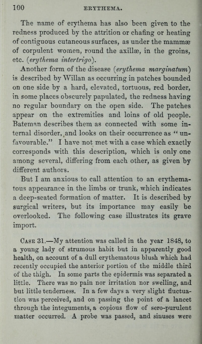 The name of erythema has also been given to the redness produced by the attrition or chafing or heating of contiguous cutaneous surfaces, as under the mammae of corpulent women, round the axillae, in the groins, etc. {erythema intertrigo). Another form of the disease [erythema marginatum) is described by Willan as occurring in patches bounded on one side by a hard, elevated, tortuous, red border, in some places obscurely papulated, the redness having no regular boundary on the open side. The patches appear on the extremities and loins of old people. Bateman describes them as connected with some in- ternal disorder, (and looks on their occurrence as  un- favourable. I have not met with a case which exactly corresponds with this description, which is only one among several, differing from each other, as given by different authors. But I am anxious to call attention to an erythema- tous appearance in the limbs or trunk, which indicates a deep-seated formation of matter. It is described by surgical writers, but its importance may easily be overlooked. The following case illustrates its grave import. Case 31.—My attention was called in the year 1848, to a young lady of strumous habit but in apparently good health, on account of a dull erythematous blush which had recently occupied the anterior portion of the middle third of the thigh. In some parts the epidermis was separated a little. There was no pain nor irritation nor swelling, and but little tenderness. In a few days a very slight fluctua- tion was perceived, and on passing the point of a lancet through the integuments, a copious flow of sero-purulent matter occurred. A probe was passed, and sinuses were