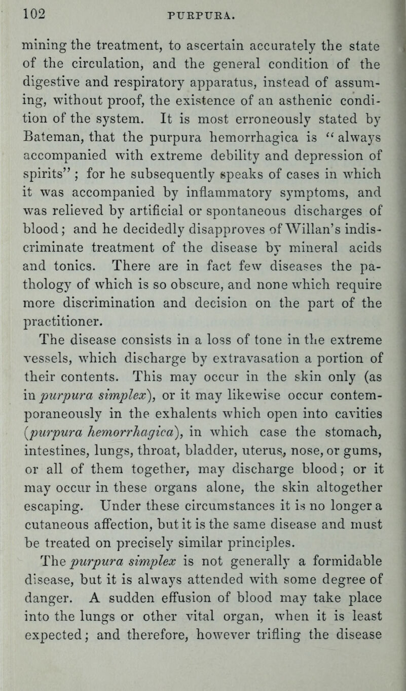 mining the treatment, to ascertain accurately the state of the circulation, and the general condition of the digestive and respiratory apparatus, instead of assum- ing, without proof, the existence of an asthenic condi- tion of the system. It is most erroneously stated by Bateman, that the purpura hemorrhagica is  always accompanied with extreme debility and depression of spirits ; for he subsequently speaks of cases in which it was accompanied by inflammatory symptoms, and was relieved by artificial or spontaneous discharges of blood; and he decidedly disapproves of Willan's indis- criminate treatment of the disease bv mineral acids %> and tonics. There are in fact few diseases the pa- thology of which is so obscure, and none which require more discrimination and decision on the part of the practitioner. The disease consists in a loss of tone in the extreme vessels, which discharge by extravasation a portion of their contents. This may occur in the skin only (as in purpura simplex), or it may likewise occur contem- poraneously in the exhalents which open into cavities {purpura hemorrhagica), in which case the stomach, intestines, lungs, throat, bladder, uterus, nose, or gums, or all of them together, may discharge blood; or it may occur in these organs alone, the skin altogether escaping. Under these circumstances it is no longer a cutaneous affection, but it is the same disease and must be treated on precisely similar principles. The purpura simplex is not generally a formidable disease, but it is always attended with some degree of danger. A sudden effusion of blood may take place into the lungs or other vital organ, when it is least expected; and therefore, however trifling the disease