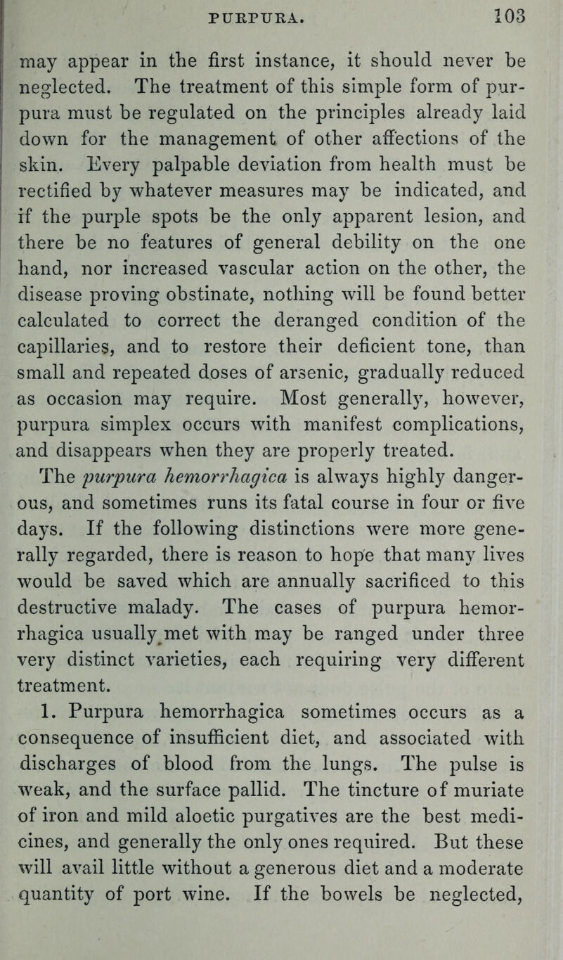 may appear in the first instance, it should never be neglected. The treatment of this simple form of pur- pura must be regulated on the principles already laid down for the management of other affections of the skin. Every palpable deviation from health must be rectified by whatever measures may be indicated, and if the purple spots be the only apparent lesion, and. there be no features of general debility on the one hand, nor increased vascular action on the other, the disease proving obstinate, nothing will be found better calculated to correct the deranged condition of the capillaries, and to restore their deficient tone, than small and repeated doses of arsenic, gradually reduced as occasion may require. Most generally, however, purpura simplex occurs with manifest complications, and disappears when they are properly treated. The purpura hemorrhagica is always highly danger- ous, and sometimes runs its fatal course in four or five days. If the following distinctions were more gene- rally regarded, there is reason to hope that many lives would be saved which are annually sacrificed to this destructive malady. The cases of purpura hemor- rhagica usually met with may be ranged under three very distinct varieties, each requiring very different treatment. 1. Purpura hemorrhagica sometimes occurs as a consequence of insufficient diet, and associated with discharges of blood from the lungs. The pulse is weak, and the surface pallid. The tincture of muriate of iron and mild aloetic purgatives are the best medi- cines, and generally the only ones required. But these will avail little without a generous diet and a moderate quantity of port wine. If the bowels be neglected,