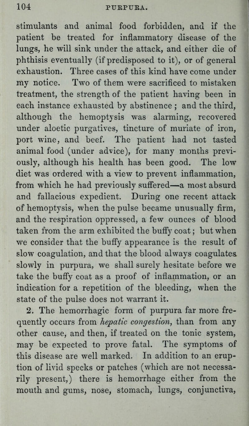 stimulants and animal food forbidden, and if the patient be treated for inflammatory disease of the lungs, he will sink under the attack, and either die of phthisis eventually (if predisposed to it), or of general exhaustion. Three cases of this kind have come under my notice. Two of them were sacrificed to mistaken treatment, the strength of the patient having been in each instance exhausted by abstinence ; and the third, although the hemoptysis was alarming, recovered under aloetic purgatives, tincture of muriate of iron, port wine, and beef. The patient had not tasted animal food (under advice), for many months previ- ously, although his health has been good. The low diet was ordered with a view to prevent inflammation, from which he had previously suffered—a most absurd and fallacious expedient. During one recent attack of hemoptysis, when the pulse became unusually firm, and the respiration oppressed, a few ounces of blood taken from the arm exhibited the buffy coat; but when we consider that the buffy appearance is the result of slow coagulation, and that the blood always coagulates, slowly in purpura, we shall surely hesitate before we take the buffy coat as a proof of inflammation, or an indication for a repetition of the bleeding, when the state of the pulse does not warrant it. 2. The hemorrhagic form of purpura far more fre- quently occurs from hepatic congestion, than from any other cause, and then, if treated on the tonic system, may be expected to prove fatal. The symptoms of this disease are well marked. In addition to an erup- tion of livid specks or patches (which are not necessa- rily present,) there is hemorrhage either from the mouth and gums, nose, stomach, lungs, conjunctiva,