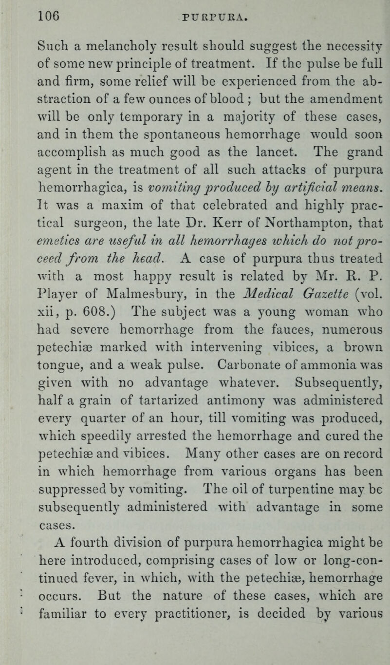 Such a melancholy result should suggest the necessity of some new principle of treatment. If the pulse be full and firm, some relief will be experienced from the ab- straction of a few ounces of blood ; but the amendment will be only temporary in a majority of these cases, and in them the spontaneous hemorrhage would soon accomplish as much good as the lancet. The grand agent in the treatment of all such attacks of purpura hemorrhagica, is vomiting produced by artificial means. It was a maxim of that celebrated and highly prac- tical surgeon, the late Dr. Kerr of Northampton, that emetics are useful in all hemorrhages ivhich do not pro- ceed from the head. A case of purpura thus treated with a most happy result is related by Mr. R. P. Player of Malmesbury, in the Medical Gazette (vol. xii, p. 608.) The subject was a young woman who had severe hemorrhage from the fauces, numerous petechia? marked with intervening vibices, a brown tongue, and a weak pulse. Carbonate of ammonia was given with no advantage whatever. Subsequently, half a grain of tartarized antimony was administered every quarter of an hour, till vomiting was produced, which speedily arrested the hemorrhage and cured the petechia? and vibices. Many other cases are on record in which hemorrhage from various organs has been suppressed by vomiting. The oil of turpentine may be subsequently administered with advantage in some cases. A fourth division of purpura hemorrhagica might be here introduced, comprising cases of low or long-con- tinued fever, in which, with the petechia?, hemorrhage occurs. But the nature of these cases, which are familiar to every practitioner, is decided by various