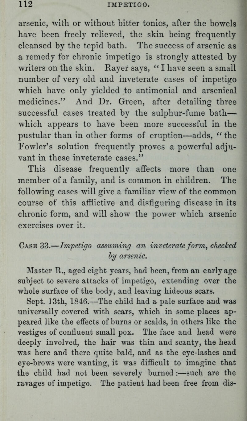 arsenic, with or without bitter tonics, after the bowels have been freely relieved, the skin being frequently cleansed by the tepid bath. The success of arsenic as a remedy for chronic impetigo is strongly attested by writers on the skin. Rayer says,  I have seen a small number of very old and inveterate cases of impetigo which have only yielded to antimonial and arsenical medicines. And Dr. Green, after detailing three successful cases treated by the sulphur-fume bath— which appears to have been more successful in the pustular than in other forms of eruption—adds,  the Fowler's solution frequently proves a powerful adju- vant in these inveterate cases. This disease frequently affects more than one member of a family, and is common in children. The following cases will give a familiar view of the common course of this afflictive and disfiguring disease in its chronic form, and will show the power which arsenic exercises over it. Case 33.—Impetigo assuming an inveterate form, checked by arsenic. Master R., aged eight years, had been, from an early age subject to severe attacks of impetigo, extending over the whole surface of the body, and leaving hideous scars. Sept. 13th, 1846.—The child had a pale surface and was universally covered with scars, which in some places ap- peared like the effects of burns or scalds, in others like the vestiges of confluent small pox. The face and head were deeply involved, the hair was thin and scanty, the head was here and there quite bald, and as the eye-lashes and eye-brows were wanting, it was difficult to imagine that the child had not been severely burned :—such are the ravages of impetigo. The patient had been free from dis-