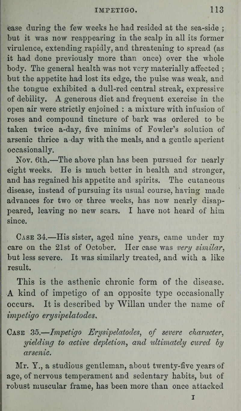 ease during the few weeks he had resided at the sea-side ; but it was now reappearing in the scalp in all its former virulence, extending rapidly, and threatening to spread (as it had done previously more than once) over the whole body. The general health was not very materially affected ; I but the appetite had lost its edge, the pulse was weak, and ; the tongue exhibited a dull-red central streak, expressive | of debility. A generous diet and frequent exercise in the ; open air were strictly enjoined : a mixture with infusion of i roses and compound tincture of bark was ordered to be j taken twice a-day, five minims of Fowler's solution of j arsenic thrice a day with the meals, and a gentle aperient occasionally. Nov. 6th.—The above plan has been pursued for nearly eight weeks. He is much better in health and stronger, and has regained his appetite and spirits. The cutaneous disease, instead of pursuing its usual course, having made advances for two or three weeks, has now nearly disap- peared, leaving no new scars. I have not heard of him since. Case 34.—His sister, aged nine years, came under my i care on the 21st of October. Her case was very similar, but less severe. It was similarly treated, and with a like result. This is the asthenic chronic form of the disease, i A kind of impetigo of an opposite type occasionally occurs. It is described by Willan under the name of impetigo erysipelatodes, ! Case 35.—Impetigo Erysipelatodes, of severe character, yielding to active depletion, and ultimately cured by arsenic. Mr. Y., a studious gentleman, about twenty-five years of age, of nervous temperament and sedentary habits, but of robust muscular frame, has been more than once attacked I