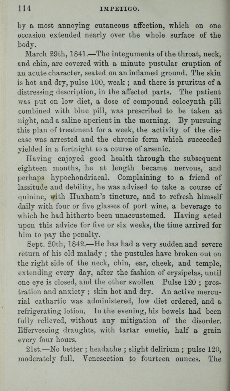 by a most annoying cutaneous affection, which on one occasion extended nearly over the whole surface of the body. March 29th, 1841.—The integuments of the throat, neck, and chin, are covered with a minute pustular eruption of an acute character, seated on an inflamed ground. The skin is hot and dry, pulse 100, weak ; and there is pruritus of a distressing description, in the affected parts. The patient was put on low diet, a dose of compound colocynth pill combined with blue pill, was prescribed to be taken at night, and a saline aperient in the morning. By pursuing this plan of treatment for a week, the activity of the dis- ease was arrested and the chronic form which succeeded yielded in a fortnight to a course of arsenic. Having enjoyed good health through the subsequent eighteen months, he at length became nervous, and perhaps hypochondriacal. Complaining to a friend of lassitude and debility, he was advised to take a course of quinine, with Huxham's tincture, and to refresh himself daily with four or five glasses of port wine, a beverage to which he had hitherto been unaccustomed. HaviDg acted upon this advice for five or six weeks, the time arrived for him to pay the penalty. Sept. 20-th, 1842.—He has had a very sudden and severe return of his old malady ; the pustules have broken out on the right side of the neck, chin, ear, cheek, and temple, extending every day, after the fashion of erysipelas, until one eye is closed, and the other swollen Pulse 120 ; pros- tration and anxiety ; skin hot and dry. An active mercu- rial cathartic was administered, low diet ordered, and a refrigerating lotion. In the evening, his bowels had been fully relieved, without any mitigation of the disorder. Effervescing draughts, with tartar emetic, half a grain every four hours. 21st.—No better ; headache ; slight delirium ; pulse 120, moderately full. Venesection to fourteen ounces. The