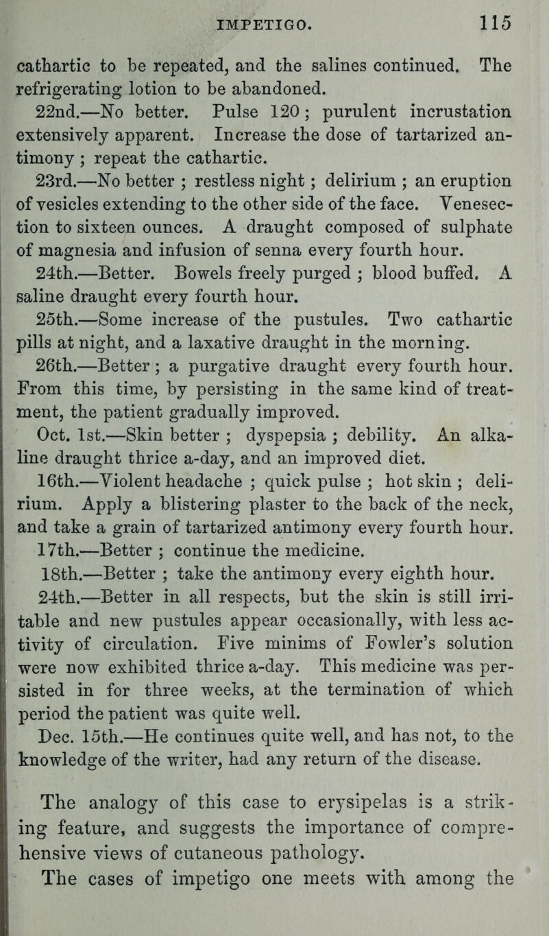 cathartic to be repeated, and the salines continued. The refrigerating lotion to be abandoned. 22nd.—No better. Pulse 120 ; purulent incrustation extensively apparent. Increase the dose of tartarized an- timony ; repeat the cathartic. 23rd.—No better ; restless night; delirium ; an eruption of vesicles extending to the other side of the face. Venesec- tion to sixteen ounces. A draught composed of sulphate of magnesia and infusion of senna every fourth hour. 24th.—Better. Bowels freely purged ; blood buffed. A saline draught every fourth hour. 25th.—Some increase of the pustules. Two cathartic pills at night, and a laxative draught in the morning. 26th.—Better; a purgative draught every fourth hour. From this time, by persisting in the same kind of treat- ment, the patient gradually improved. Oct. 1st.—Skin better ; dyspepsia ; debility. An alka- line draught thrice a-day, and an improved diet. 16th.—Violent headache ; quick pulse ; hot skin ; deli- rium. Apply a blistering plaster to the back of the neck, and take a grain of tartarized antimony every fourth hour. 17th.—Better ; continue the medicine. 18th.—Better ; take the antimony every eighth hour. 24th.—Better in all respects, but the skin is still irri- table and new pustules appear occasionally, with less ac- tivity of circulation. Five minims of Fowler's solution were now exhibited thrice a-day. This medicine was per- sisted in for three weeks, at the termination of which period the patient was quite well. Dec. 15th.—He continues quite well, and has not, to the knowledge of the writer, had any return of the disease. The analogy of this case to erysipelas is a strik- ing feature, and suggests the importance of compre- hensive views of cutaneous pathology. The cases of impetigo one meets with among the