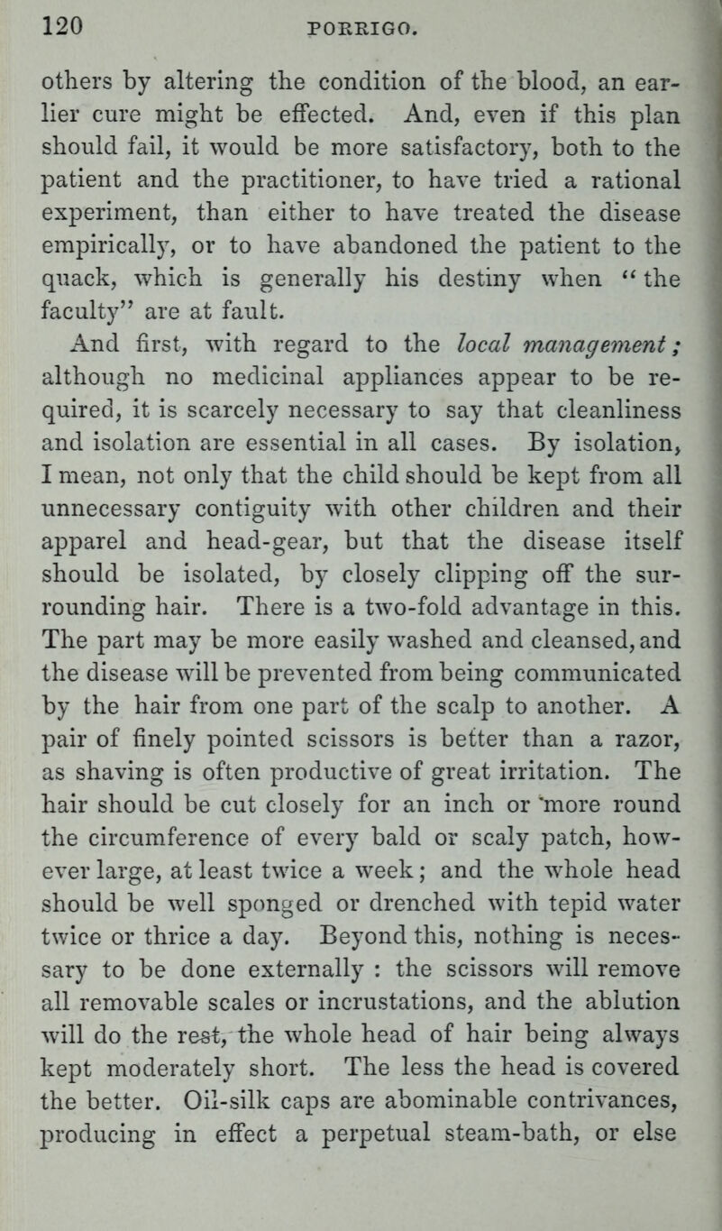 others by altering the condition of the blood, an ear- lier cure might be effected. And, even if this plan should fail, it would be more satisfactory, both to the patient and the practitioner, to have tried a rational experiment, than either to have treated the disease empirically, or to have abandoned the patient to the quack, which is generally his destiny when  the faculty'7 are at fault. And first, with regard to the local management; although no medicinal appliances appear to be re- quired, it is scarcely necessary to say that cleanliness and isolation are essential in all cases. By isolation, I mean, not only that the child should be kept from all unnecessary contiguity with other children and their apparel and head-gear, but that the disease itself should be isolated, by closely clipping off the sur- rounding hair. There is a two-fold advantage in this. The part may be more easily washed and cleansed, and the disease will be prevented from being communicated by the hair from one part of the scalp to another. A pair of finely pointed scissors is better than a razor, as shaving is often productive of great irritation. The hair should be cut closely for an inch or more round the circumference of every bald or scaly patch, how- ever large, at least twice a week; and the whole head should be well sponged or drenched with tepid water twice or thrice a day. Beyond this, nothing is neces- sary to be done externally : the scissors will remove all removable scales or incrustations, and the ablution will do the rest, the whole head of hair being always kept moderately short. The less the head is covered the better. Oil-silk caps are abominable contrivances, producing in effect a perpetual steam-bath, or else