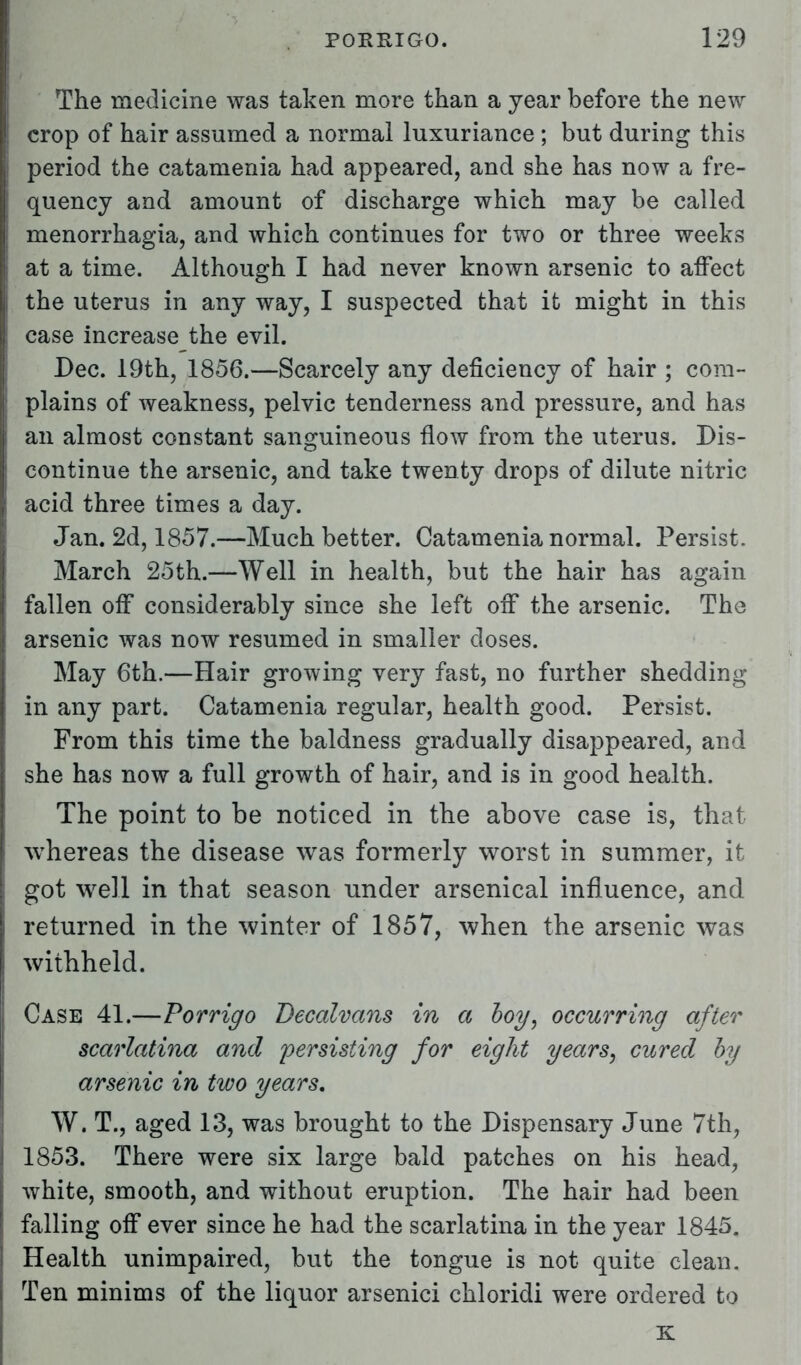 The medicine was taken more than a year before the new crop of hair assumed a normal luxuriance ; but during this period the catamenia had appeared, and she has now a fre- quency and amount of discharge which may be called menorrhagia, and which continues for two or three weeks at a time. Although I had never known arsenic to affect the uterus in any way, I suspected that it might in this case increase the evil. Dec. 19th, 1856.—Scarcely any deficiency of hair ; com- plains of weakness, pelvic tenderness and pressure, and has an almost constant sanguineous flow from the uterus. Dis- continue the arsenic, and take twenty drops of dilute nitric acid three times a day. Jan. 2d, 1857.—Much better. Catamenia normal. Persist. March 25th.—Well in health, but the hair has again fallen off considerably since she left off the arsenic. The arsenic was now resumed in smaller doses. May 6th.—Hair growing very fast, no further shedding in any part. Catamenia regular, health good. Persist. From this time the baldness gradually disappeared, and she has now a full growth of hair, and is in good health. The point to be noticed in the above case is, that whereas the disease was formerly worst in summer, it got well in that season under arsenical influence, and returned in the winter of 1857, when the arsenic was withheld. Case 41.—Porrigo Decalvans in a boy, occurring after scarlatina and persisting for eight years, cured by arsenic in two years. W* T., aged 13, was brought to the Dispensary June 7th, 1853. There were six large bald patches on his head, white, smooth, and without eruption. The hair had been falling off ever since he had the scarlatina in the year 1845. Health unimpaired, but the tongue is not quite clean. Ten minims of the liquor arsenici chloridi were ordered to K