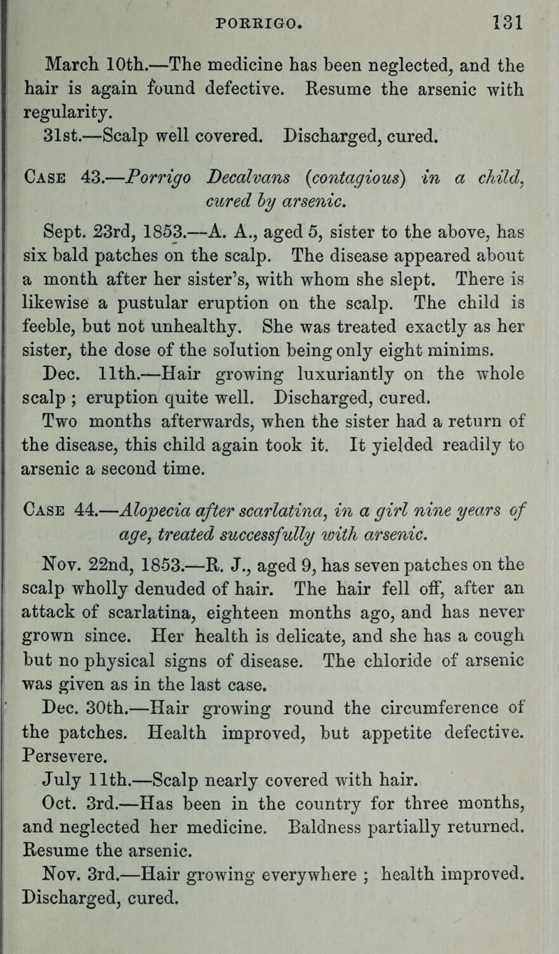 March 10th.—The medicine has been neglected, and the hair is again found defective. Resume the arsenic with regularity. 31st.—Scalp well covered. Discharged, cured. Case 43.—Porrigo Decalvans {contagious) in a child, cured by arsenic. Sept. 23rd, 1853.—A. A., aged 5, sister to the above, has six bald patches on the scalp. The disease appeared about a month after her sister's, with whom she slept. There is likewise a pustular eruption on the scalp. The child is feeble, but not unhealthy. She was treated exactly as her sister, the dose of the solution being only eight minims. Pec. 11th.—Hair growing luxuriantly on the whole scalp ; eruption quite well. Discharged, cured. Two months afterwards, when the sister had a return of the disease, this child again took it. It yielded readily to arsenic a second time. Case 44.—Alopecia after scarlatina, in a girl nine years of age, treated successfully with arsenic. Nov. 22nd, 1853.—R. J., aged 9, has seven patches on the scalp wholly denuded of hair. The hair fell off, after an attack of scarlatina, eighteen months ago, and has never grown since. Her health is delicate, and she has a cough but no physical signs of disease. The chloride of arsenic was given as in the last case. Dec. 30th.—Hair growing round the circumference of the patches. Health improved, but appetite defective. Persevere. July 11th.—Scalp nearly covered with hair. Oct. 3rd.—Has been in the country for three months, and neglected her medicine. Baldness partially returned. Resume the arsenic. Nov. 3rd.—Hair growing everywhere ; health improved. Discharged, cured.