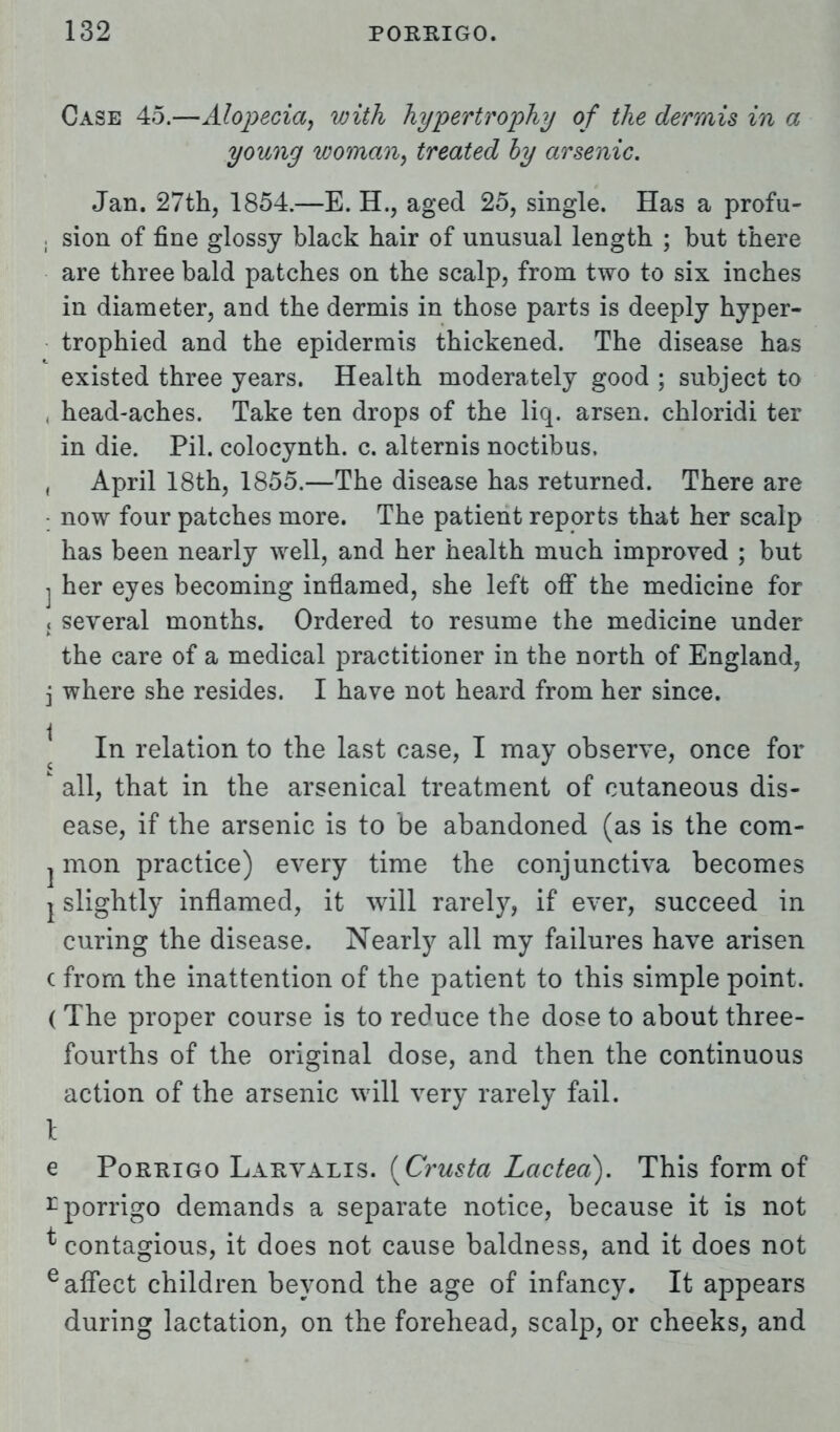 Case 45.—Alopecia, with hypertrophy of the dermis in a young woman, treated by arsenic. Jan. 27th, 1854.—E. H., aged 25, single. Has a profu- j sion of fine glossy black hair of unusual length ; but there are three bald patches on the scalp, from two to six inches in diameter, and the dermis in those parts is deeply hyper- trophied and the epidermis thickened. The disease has existed three years. Health moderately good ; subject to , head-aches. Take ten drops of the liq. arsen. chloridi ter in die. Pil. colocynth. c. alternis noctibus. , April 18th, 1855.—The disease has returned. There are : now four patches more. The patient reports that her scalp has been nearly well, and her health much improved ; but j her eyes becoming inflamed, she left off the medicine for « several months. Ordered to resume the medicine under the care of a medical practitioner in the north of England, i where she resides. I have not heard from her since. | In relation to the last case, I may observe, once for k all, that in the arsenical treatment of cutaneous dis- ease, if the arsenic is to be abandoned (as is the com- j mon practice) every time the conjunctiva becomes Y slightly inflamed, it will rarely, if ever, succeed in curing the disease. Nearly all my failures have arisen c from the inattention of the patient to this simple point. ( The proper course is to reduce the dose to about three- fourths of the original dose, and then the continuous action of the arsenic will very rarely fail. I e Porrigo Larvalis. (Crusta Lactea). This form of rporrigo demands a separate notice, because it is not * contagious, it does not cause baldness, and it does not e affect children beyond the age of infancy. It appears during lactation, on the forehead, scalp, or cheeks, and