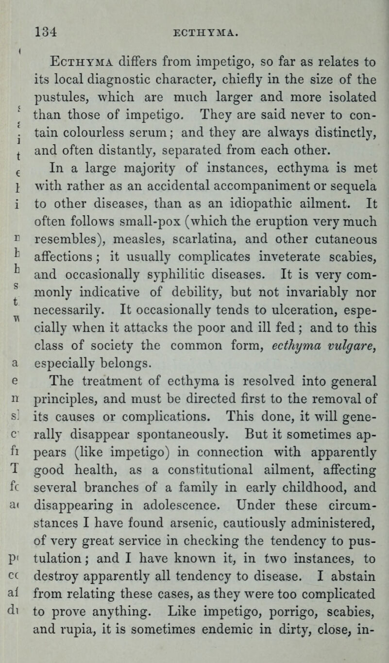 Ecthyma differs from impetigo, so far as relates to its local diagnostic character, chiefly in the size of the pustules, which are much larger and more isolated than those of impetigo. They are said never to con- ! tain colourless serum; and they are always distinctly, t and often distantly, separated from each other. € In a large majority of instances, ecthyma is met I with rather as an accidental accompaniment or sequela i to other diseases, than as an idiopathic ailment. It often follows small-pox (which the eruption very much r resembles), measles, scarlatina, and other cutaneous affections ; it usually complicates inveterate scabies, and occasionally syphilitic diseases. It is very com- monly indicative of debility, but not invariably nor necessarily. It occasionally tends to ulceration, espe- cially when it attacks the poor and ill fed; and to this class of society the common form, ecthyma vulgare, a especially belongs. e The treatment of ecthyma is resolved into general n principles, and must be directed first to the removal of s] its causes or complications. This done, it will gene- c rally disappear spontaneously. But it sometimes ap- fi pears (like impetigo) in connection with apparently T good health, as a constitutional ailment, affecting fc several branches of a family in early childhood, and a< disappearing in adolescence. Under these circum- stances I have found arsenic, cautiously administered, of very great service in checking the tendency to pus- tulation; and I have known it, in two instances, to destroy apparently all tendency to disease. I abstain from relating these cases, as they were too complicated to prove anything. Like impetigo, porrigo, scabies, and rupia, it is sometimes endemic in dirty, close, in-