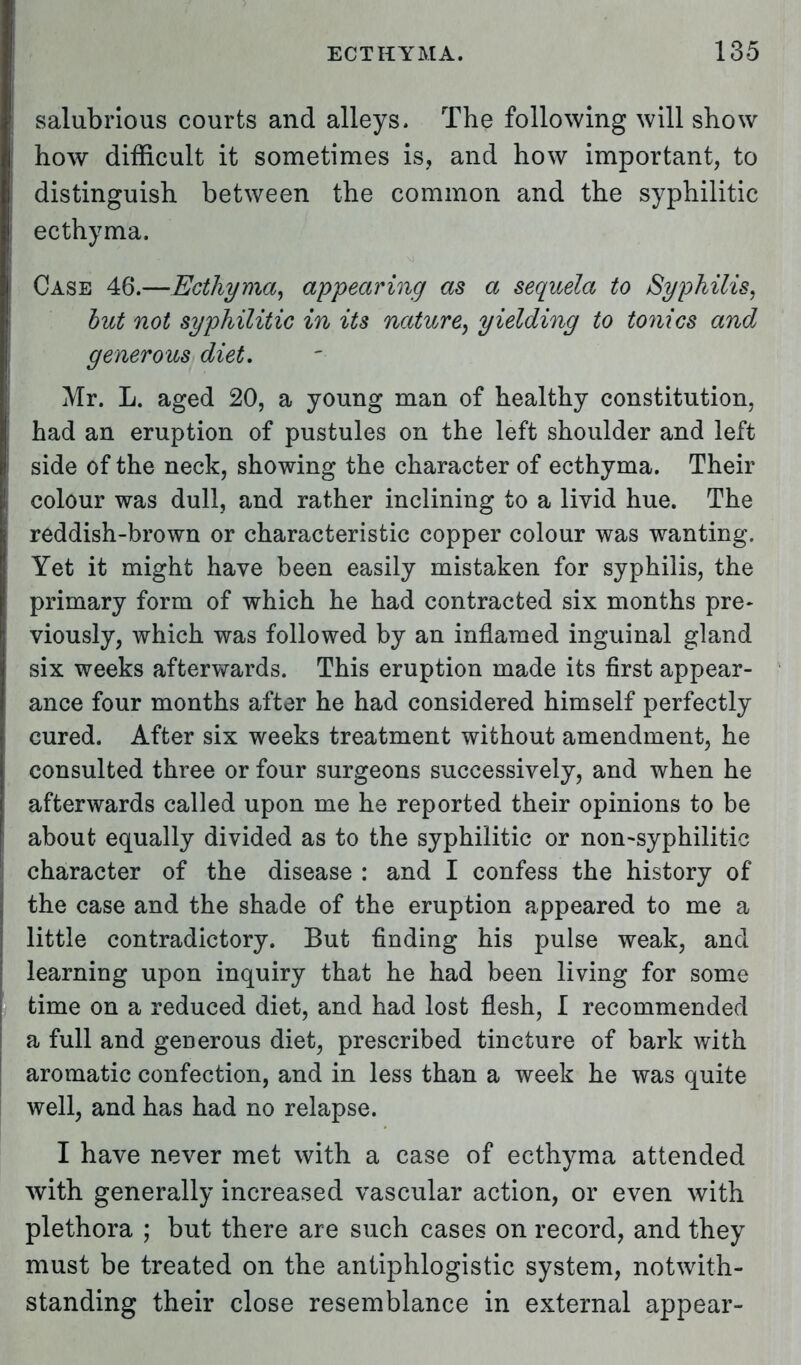 I salubrious courts and alleys, The following will show ! how difficult it sometimes is, and how important, to distinguish between the common and the syphilitic | ecthyma. ! Case 46.—Ecthyma, appearing as a sequela to Syphilis, but not syphilitic in its nature, yielding to tonics and generous diet. Mr. L. aged 20, a young man of healthy constitution, had an eruption of pustules on the left shoulder and left i side of the neck, showing the character of ecthyma. Their colour was dull, and rather inclining to a livid hue. The reddish-brown or characteristic copper colour was wanting. Yet it might have been easily mistaken for syphilis, the primary form of which he had contracted six months pre- viously, which was followed by an inflamed inguinal gland six weeks afterwards. This eruption made its first appear- ance four months after he had considered himself perfectly cured. After six weeks treatment without amendment, he consulted three or four surgeons successively, and when he afterwards called upon me he reported their opinions to be about equally divided as to the syphilitic or non-syphilitic character of the disease : and I confess the history of the case and the shade of the eruption appeared to me a little contradictory. But finding his pulse weak, and learning upon inquiry that he had been living for some time on a reduced diet, and had lost flesh, I recommended a full and generous diet, prescribed tincture of bark with aromatic confection, and in less than a week he was quite well, and has had no relapse. I have never met with a case of ecthyma attended with generally increased vascular action, or even with plethora ; but there are such cases on record, and they must be treated on the antiphlogistic system, notwith- standing their close resemblance in external appear-