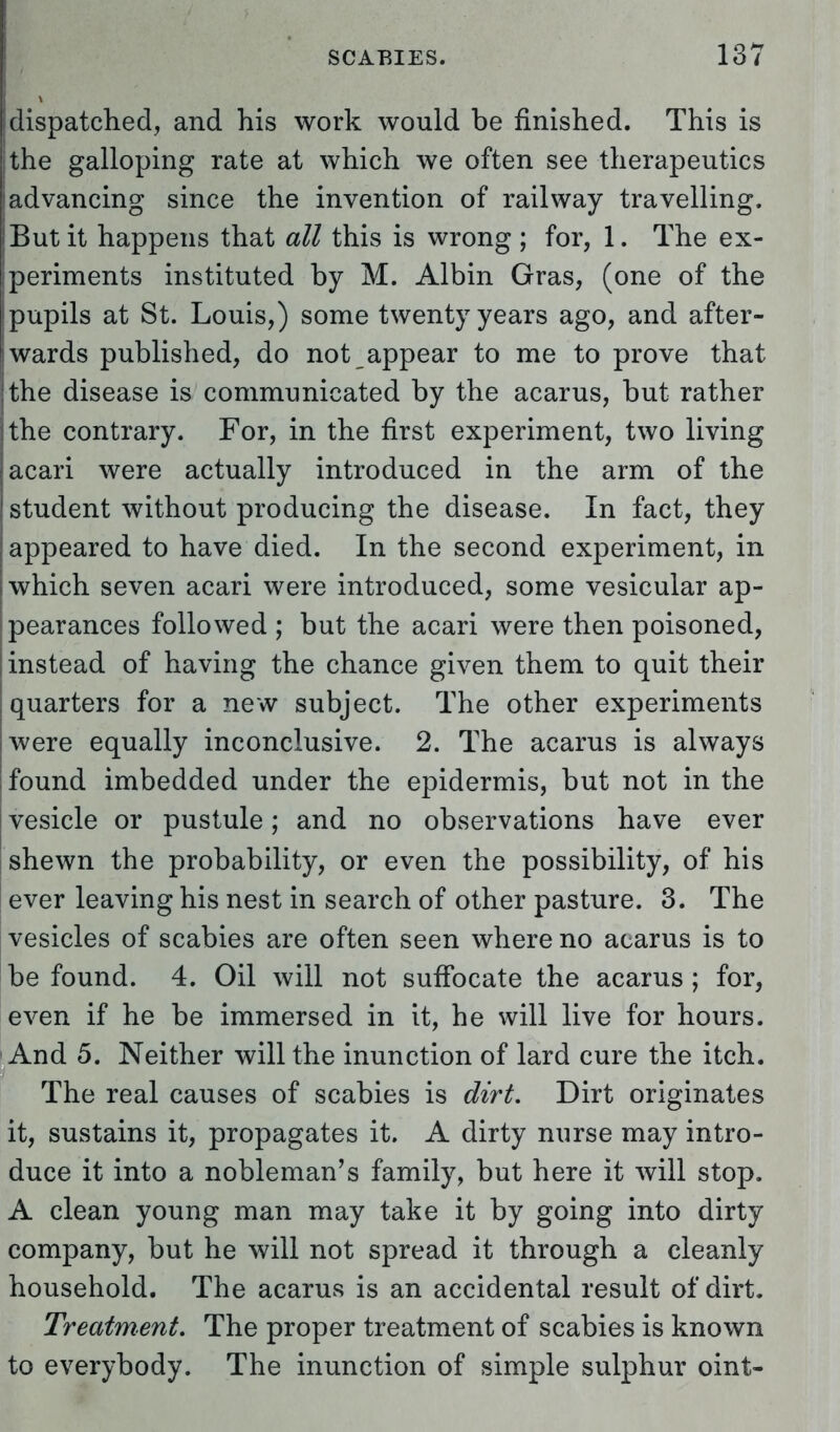 dispatched, and his work would be finished. This is the galloping rate at which we often see therapeutics iadvancing since the invention of railway travelling. But it happens that all this is wrong ; for, 1. The ex- iperiments instituted by M. Albin Gras, (one of the pupils at St. Louis,) some twenty years ago, and after- wards published, do not appear to me to prove that the disease is communicated by the acarus, but rather the contrary. For, in the first experiment, two living acari were actually introduced in the arm of the student without producing the disease. In fact, they appeared to have died. In the second experiment, in which seven acari were introduced, some vesicular ap- pearances followed ; but the acari were then poisoned, instead of having the chance given them to quit their quarters for a new subject. The other experiments were equally inconclusive. 2. The acarus is always found imbedded under the epidermis, but not in the vesicle or pustule; and no observations have ever shewn the probability, or even the possibility, of his ever leaving his nest in search of other pasture. 3. The vesicles of scabies are often seen where no acarus is to be found. 4. Oil will not suffocate the acarus ; for, even if he be immersed in it, he will live for hours. And 5. Neither will the inunction of lard cure the itch. The real causes of scabies is dirt. Dirt originates it, sustains it, propagates it. A dirty nurse may intro- duce it into a nobleman's family, but here it will stop. A clean young man may take it by going into dirty company, but he will not spread it through a cleanly household. The acarus is an accidental result of dirt. Treatment. The proper treatment of scabies is known to everybody. The inunction of simple sulphur oint-