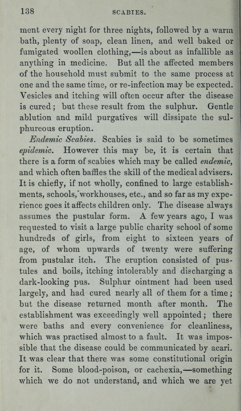 ment every night for three nights, followed by a warm bath, plenty of soap, clean linen, and well baked or fumigated woollen clothing,—is about as infallible as anything in medicine. But all the affected members of the household must submit to the same process at one and the same time, or re-infection may be expected. Vesicles and itching will often occur after the disease is cured ; but these result from the sulphur. Gentle ablution and mild purgatives will dissipate the sul- phureous eruption. Endemic Scabies. Scabies is said to be sometimes epidemic. However this may be, it is certain that there is a form of scabies which may be called endemic, and which often baffles the skill of the medical advisers. It is chiefly, if not wholly, confined to large establish- ments, schools,workhouses, etc., and so far as my expe- rience goes it affects children only. The disease always assumes the pustular form. A few years ago, I was requested to visit a large public charity school of some hundreds of girls, from eight to sixteen years of age, of whom upwards of twenty were suffering from pustular itch. The eruption consisted of pus- tules and boils, itching intolerably and discharging a dark-looking pus. Sulphur ointment had been used largely, and had cured nearly all of them for a time; but the disease returned month after month. The establishment was exceedingly well appointed ; there were baths and every convenience for cleanliness, which was practised almost to a fault. It was impos- sible that the disease could be communicated by acari. It was clear that there was some constitutional origin for it. Some blood-poison, or cachexia,—something which we do not understand, and which we are yet