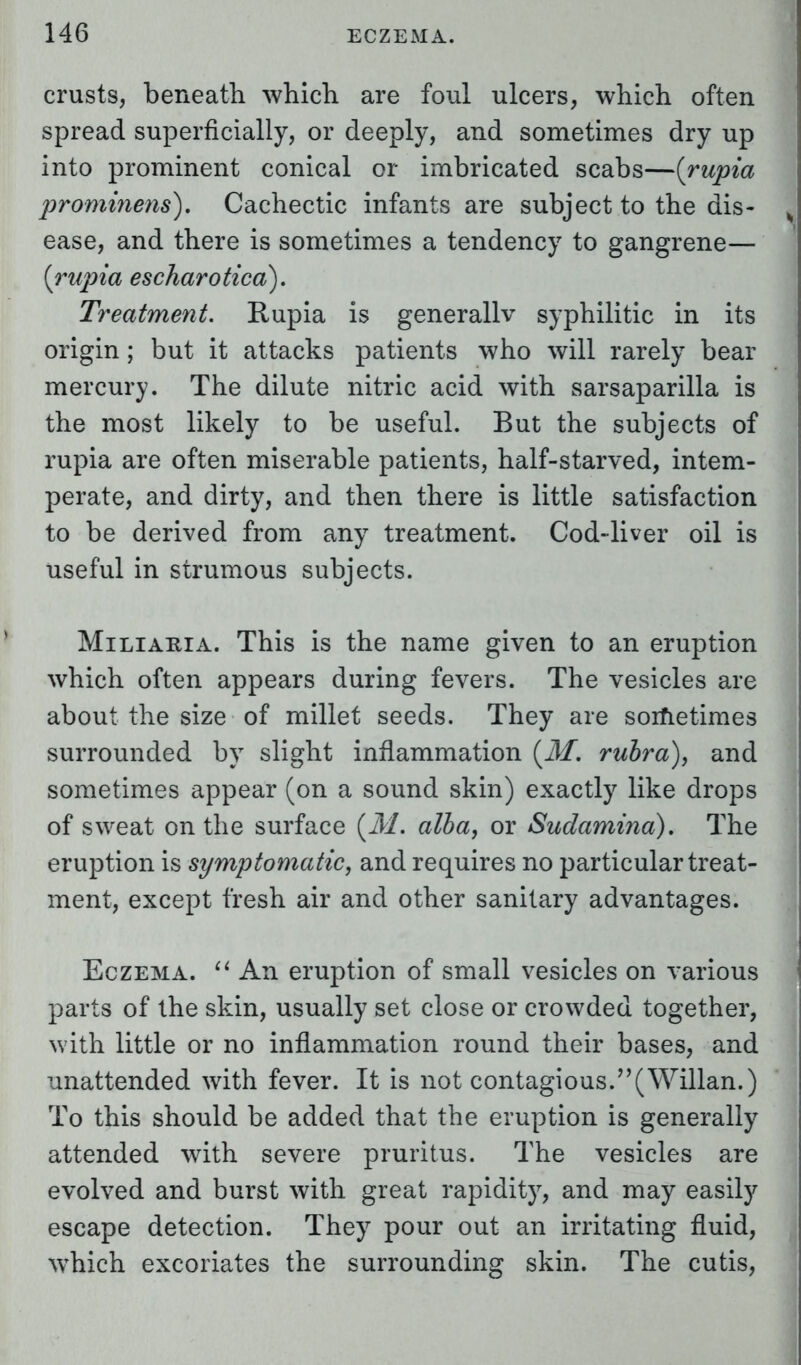 crusts, beneath which are foul ulcers, which often spread superficially, or deeply, and sometimes dry up into prominent conical or imbricated scabs—(rupia prominens). Cachectic infants are subject to the dis- ease, and there is sometimes a tendency to gangrene— {rupia escharotied). Treatment. Rupia is generally syphilitic in its origin; but it attacks patients who will rarely bear mercury. The dilute nitric acid with sarsaparilla is the most likely to be useful. But the subjects of rupia are often miserable patients, half-starved, intem- perate, and dirty, and then there is little satisfaction to be derived from any treatment. Cod-liver oil is useful in strumous subjects. Miliaria. This is the name given to an eruption which often appears during fevers. The vesicles are about the size of millet seeds. They are sometimes surrounded by slight inflammation (M. rubra), and sometimes appear (on a sound skin) exactly like drops of sweat on the surface {M, alba, or Sudamina). The eruption is symptomatic, and requires no particular treat- ment, except fresh air and other sanitary advantages. Eczema.  An eruption of small vesicles on various parts of the skin, usually set close or crowded together, with little or no inflammation round their bases, and unattended with fever. It is not contagious.(Willan.) To this should be added that the eruption is generally attended with severe pruritus. The vesicles are evolved and burst with great rapidity, and may easily escape detection. They pour out an irritating fluid, wThich excoriates the surrounding skin. The cutis,