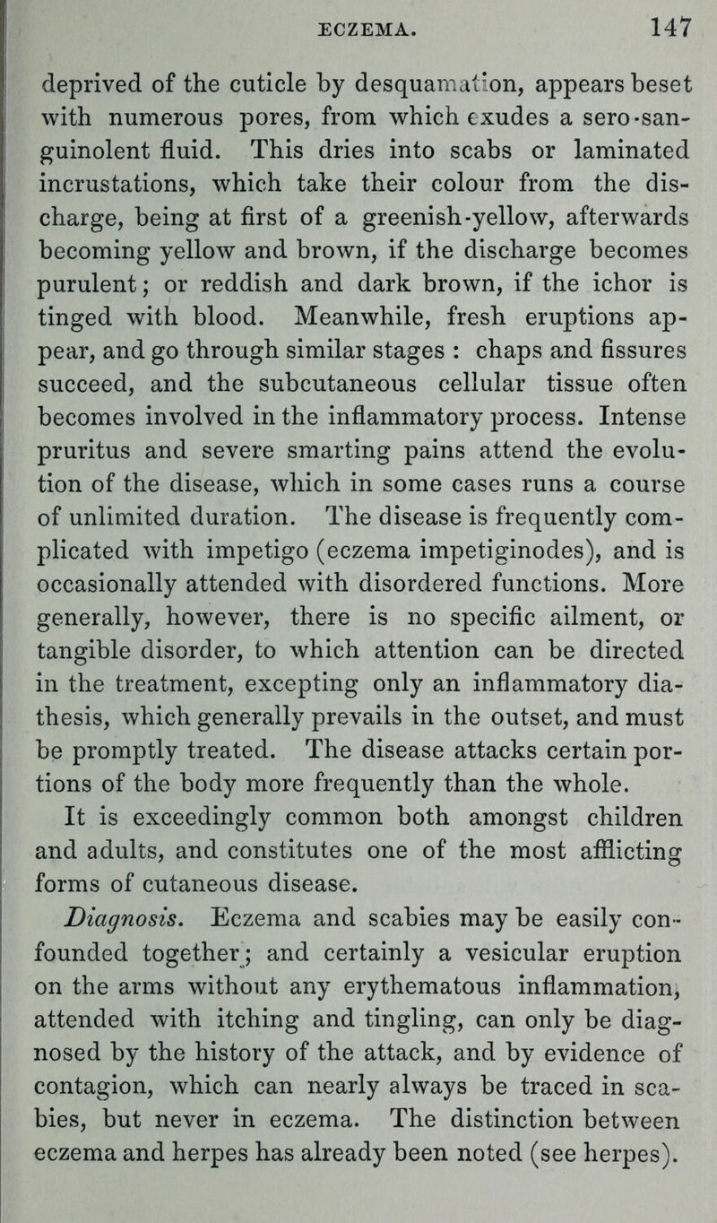 deprived of the cuticle by desquamation, appears beset with numerous pores, from which exudes a sero-san- guinolent fluid. This dries into scabs or laminated incrustations, which take their colour from the dis- charge, being at first of a greenish-yellow, afterwards becoming yellow and brown, if the discharge becomes purulent; or reddish and dark brown, if the ichor is tinged with blood. Meanwhile, fresh eruptions ap- pear, and go through similar stages : chaps and fissures succeed, and the subcutaneous cellular tissue often becomes involved in the inflammatory process. Intense pruritus and severe smarting pains attend the evolu- tion of the disease, which in some cases runs a course of unlimited duration. The disease is frequently com- plicated with impetigo (eczema impetiginodes), and is occasionally attended with disordered functions. More generally, however, there is no specific ailment, or tangible disorder, to which attention can be directed in the treatment, excepting only an inflammatory dia- thesis, which generally prevails in the outset, and must be promptly treated. The disease attacks certain por- tions of the body more frequently than the whole. It is exceedingly common both amongst children and adults, and constitutes one of the most afflicting forms of cutaneous disease. Diagnosis. Eczema and scabies may be easily con - founded together; and certainly a vesicular eruption on the arms without any erythematous inflammation, attended with itching and tingling, can only be diag- nosed by the history of the attack, and by evidence of contagion, which can nearly always be traced in sca- bies, but never in eczema. The distinction between eczema and herpes has already been noted (see herpes).