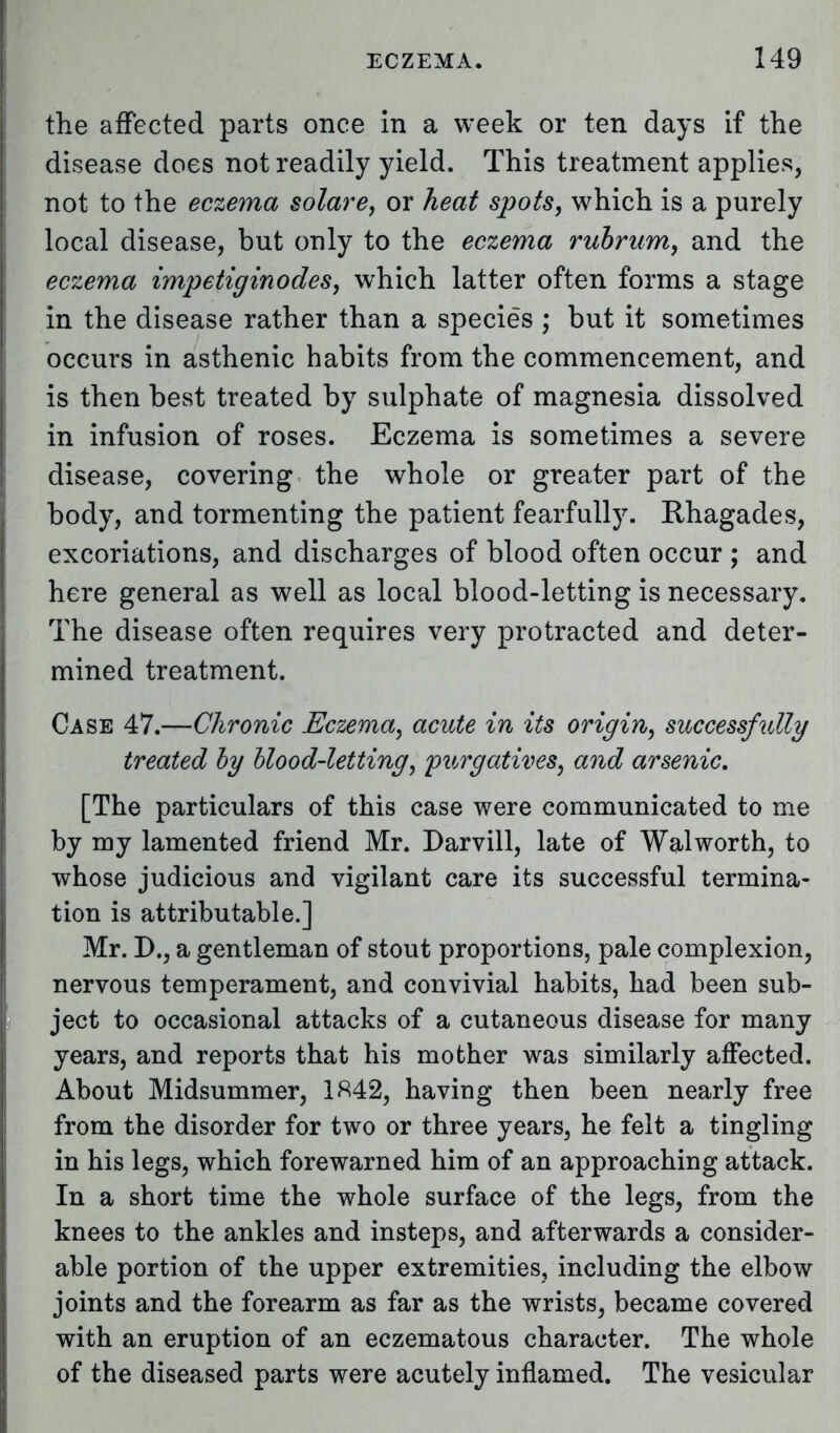 the affected parts once in a week or ten days if the disease does not readily yield. This treatment applies, not to the eczema solare, or heat spots, which is a purely local disease, but only to the eczema rubrum, and the eczema impetiginodes, which latter often forms a stage in the disease rather than a species ; but it sometimes occurs in asthenic habits from the commencement, and is then best treated by sulphate of magnesia dissolved in infusion of roses. Eczema is sometimes a severe disease, covering the whole or greater part of the body, and tormenting the patient fearfully. Rhagades, excoriations, and discharges of blood often occur ; and here general as well as local blood-letting is necessary. The disease often requires very protracted and deter- mined treatment. Case 47.—Chronic Eczema, acute in its origin, successfully treated by blood-letting, purgatives, and arsenic. [The particulars of this case were communicated to me by my lamented friend Mr. Darvill, late of Walworth, to whose judicious and vigilant care its successful termina- tion is attributable.] Mr. D., a gentleman of stout proportions, pale complexion, nervous temperament, and convivial habits, had been sub- ject to occasional attacks of a cutaneous disease for many years, and reports that his mother was similarly affected. About Midsummer, 1H42, having then been nearly free from the disorder for two or three years, he felt a tingling in his legs, which forewarned him of an approaching attack. In a short time the whole surface of the legs, from the knees to the ankles and insteps, and afterwards a consider- able portion of the upper extremities, including the elbow joints and the forearm as far as the wrists, became covered with an eruption of an eczematous character. The whole of the diseased parts were acutely inflamed. The vesicular