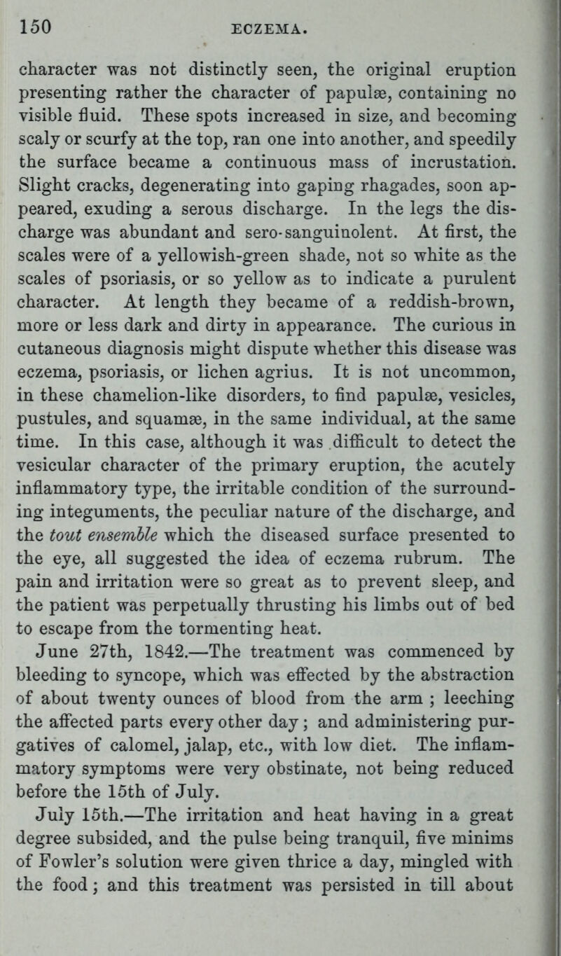 character was not distinctly seen, the original eruption presenting rather the character of papulae, containing no visible fluid. These spots increased in size, and becoming scaly or scurfy at the top, ran one into another, and speedily the surface became a continuous mass of incrustation. Slight cracks, degenerating into gaping rhagades, soon ap- peared, exuding a serous discharge. In the legs the dis- charge was abundant and sero-sanguinolent. At first, the scales were of a yellowish-green shade, not so white as the scales of psoriasis, or so yellow as to indicate a purulent character. At length they became of a reddish-brown, more or less dark and dirty in appearance. The curious in cutaneous diagnosis might dispute whether this disease was eczema, psoriasis, or lichen agrius. It is not uncommon, in these chamelion-like disorders, to find papulae, vesicles, pustules, and squamae, in the same individual, at the same time. In this case, although it was .difficult to detect the vesicular character of the primary eruption, the acutely inflammatory type, the irritable condition of the surround- ing integuments, the peculiar nature of the discharge, and the tout ensemble which the diseased surface presented to the eye, all suggested the idea of eczema rubrum. The pain and irritation were so great as to prevent sleep, and the patient was perpetually thrusting his limbs out of bed to escape from the tormenting heat. June 27th, 1842.—The treatment was commenced by bleeding to syncope, which was effected by the abstraction of about twenty ounces of blood from the arm ; leeching the affected parts every other day; and administering pur- gatives of calomel, jalap, etc., with low diet. The inflam- matory symptoms were very obstinate, not being reduced before the 15th of July. July 15th.—The irritation and heat having in a great degree subsided, and the pulse being tranquil, five minims of Fowler's solution were given thrice a day, mingled with the food; and this treatment was persisted in till about