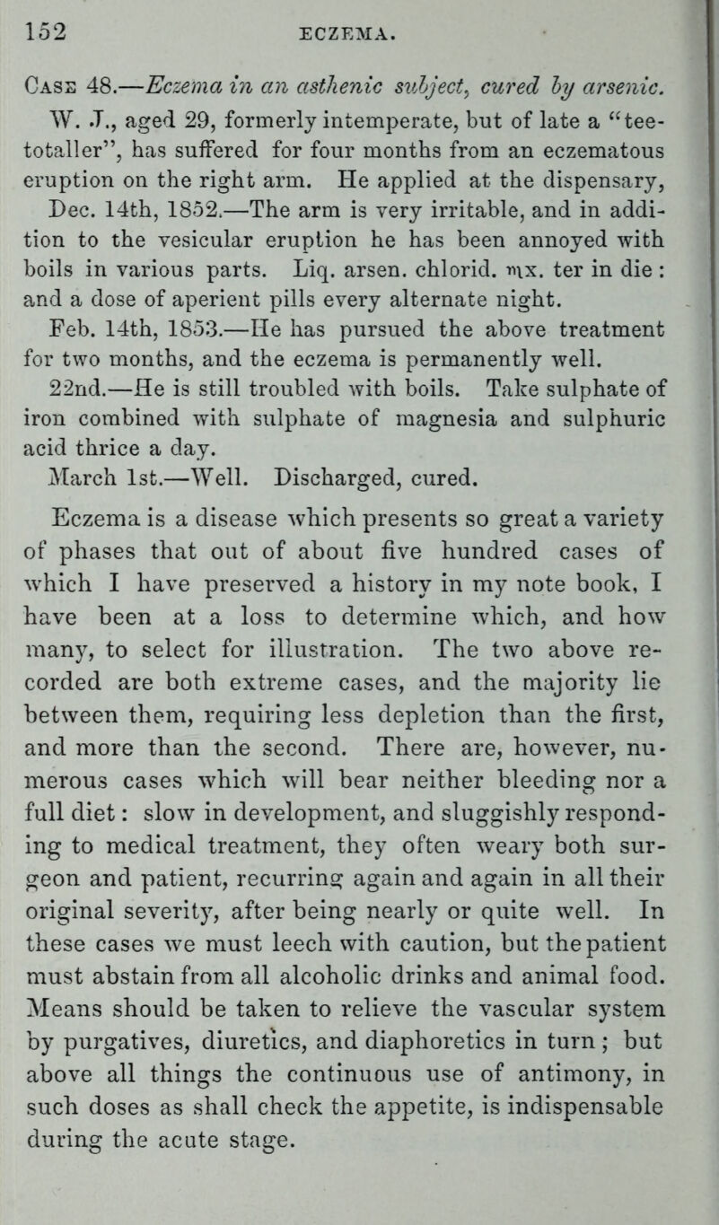 Cass 48.—Eczema in an asthenic subject, cured by arsenic. W. J., aged 29, formerly intemperate, but of late a tee- totaller, has suffered for four months from an eczematous eruption on the right arm. He applied at the dispensary, Dec. 14th, 1852,—The arm is very irritable, and in addi- tion to the vesicular eruption he has been annoyed with boils in various parts. Liq. arsen. chloricl. mx. ter in die : and a dose of aperient pills every alternate night. Feb. 14th, 1853.—He has pursued the above treatment for two months, and the eczema is permanently well. 22nd.—He is still troubled with boils. Take sulphate of iron combined with sulphate of magnesia and sulphuric acid thrice a day. March 1st.—Well. Discharged, cured. Eczema is a disease which presents so great a variety of phases that out of about five hundred cases of which I have preserved a history in my note book, I have been at a loss to determine which, and how many, to select for illustration. The two above re- corded are both extreme cases, and the majority lie between them, requiring less depletion than the first, and more than the second. There are, however, nu- merous cases which will bear neither bleeding nor a full diet: slow in development, and sluggishly respond- ing to medical treatment, they often weary both sur- geon and patient, recurring again and again in all their original severity, after being nearly or quite well. In these cases we must leech with caution, but the patient must abstain from all alcoholic drinks and animal food. Means should be taken to relieve the vascular system by purgatives, diuretics, and diaphoretics in turn; but above all things the continuous use of antimony, in such doses as shall check the appetite, is indispensable during the acute stage.