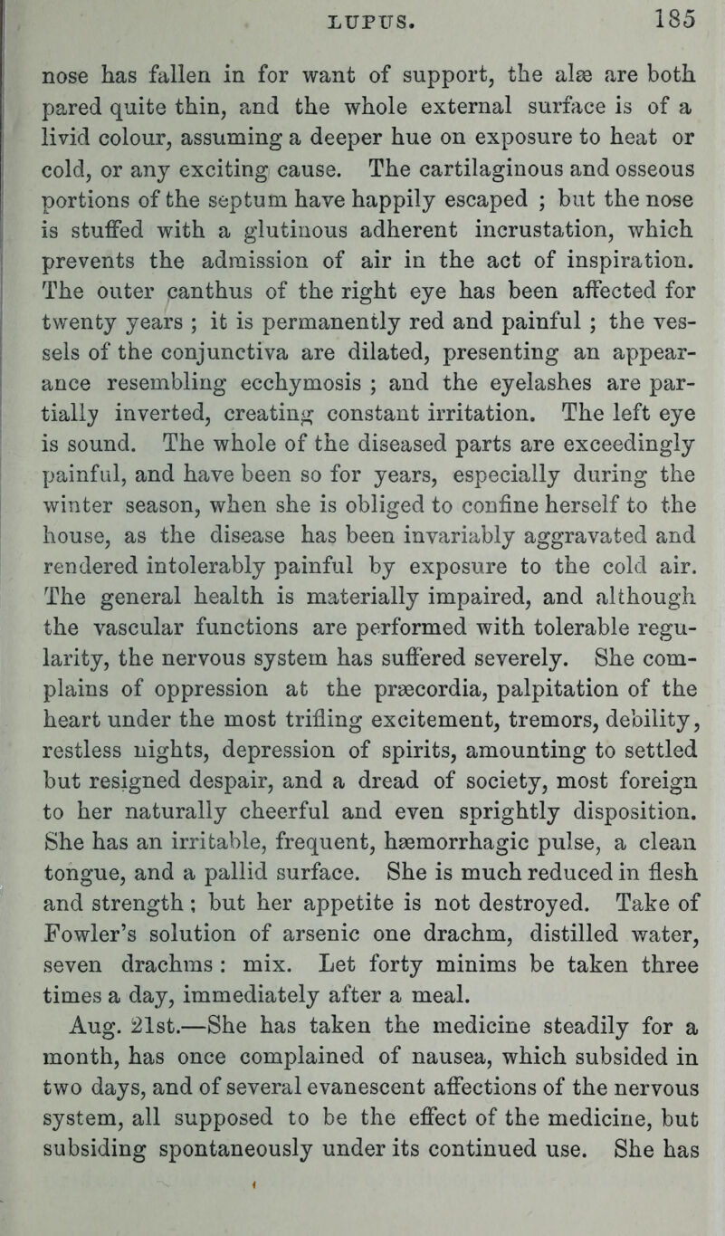 nose has fallen in for want of support, the alse are both pared quite thin, and the whole external surface is of a livid colour, assuming a deeper hue on exposure to heat or cold, or any exciting cause. The cartilaginous and osseous portions of the septum have happily escaped ; but the nose is stuffed with a glutinous adherent incrustation, which prevents the admission of air in the act of inspiration. The outer canthus of the right eye has been affected for twenty years ; it is permanently red and painful ; the ves- sels of the conjunctiva are dilated, presenting an appear- ance resembling ecchymosis ; and the eyelashes are par- tially inverted, creating constant irritation. The left eye is sound. The whole of the diseased parts are exceedingly painful, and have been so for years, especially during the winter season, when she is obliged to confine herself to the house, as the disease has been invariably aggravated and rendered intolerably painful by exposure to the cold air. The general health is materially impaired, and although the vascular functions are performed with tolerable regu- larity, the nervous system has suffered severely. She com- plains of oppression at the prsecordia, palpitation of the heart under the most trifling excitement, tremors, debility, restless nights, depression of spirits, amounting to settled but resigned despair, and a dread of society, most foreign to her naturally cheerful and even sprightly disposition. She has an irritable, frequent, hsemorrhagic pulse, a clean tongue, and a pallid surface. She is much reduced in flesh and strength ; but her appetite is not destroyed. Take of Fowler's solution of arsenic one drachm, distilled water, seven drachms : mix. Let forty minims be taken three times a day, immediately after a meal. Aug. 21st.—She has taken the medicine steadily for a month, has once complained of nausea, which subsided in two days, and of several evanescent affections of the nervous system, all supposed to be the effect of the medicine, but subsiding spontaneously under its continued use. She has