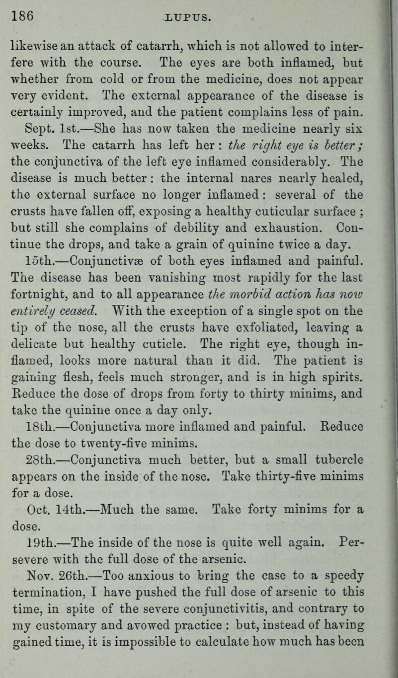 likewise an attack of catarrh, which is not allowed to inter- fere with the course. The ejes are both inflamed, but whether from cold or from the medicine, does not appear very evident. The external appearance of the disease is certainly improved, and the patient complains less of pain. Sept. 1st.—She has now taken the medicine nearly six weeks. The catarrh has left her : the right eye is better; the conjunctiva of the left eye inflamed considerably. The disease is much better : the internal nares nearly healed, the external surface no longer inflamed : several of the crusts have fallen off, exposing a healthy cuticular surface ; but still she complains of debility and exhaustion. Con- tinue the drops, and take a grain of quinine twice a day. loth.—Conjunctivae of both eyes inflamed and painful. The disease has been vanishing most rapidly for the last fortnight, and to all appearance the morbid action has now entirely ceased. With the exception of a single spot on the tip of the nose, all the crusts have exfoliated, leaving a delicate but healthy cuticle. The right eye, though in- flamed, looks more natural than it did. The patient is gaining flesh, feels much stronger, and is in high spirits. Reduce the dose of drops from forty to thirty minims, and take the quinine once a day only. 18th.—Conjunctiva more inflamed and painful. Reduce the dose to twenty-five minims. 28th.—Conjunctiva much better, but a small tubercle appears on the inside of the nose. Take thirty-five minims for a dose. Oct. 14th.—Much the same. Take forty minims for a dose. 19th.—The inside of the nose is quite well again. Per- severe with the full dose of the arsenic. Nov. 26th.—Too anxious to bring the case to a speedy termination, I have pushed the full dose of arsenic to this time, in spite of the severe conjunctivitis, and contrary to my customary and avowed practice : but, instead of having gained time, it is impossible to calculate how much has been