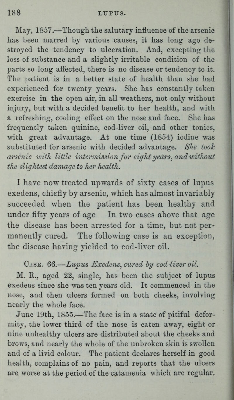 May, 1857.—Though the salutary influence of the arsenic has been marred by various causes, it has long ago de- stroyed the tendency to ulceration. And, excepting the loss of substance and a slightly irritable condition of the parts so long affected, there is no disease or tendency to it. The patient is in a better state of health than she had experienced for twenty years. She has constantly taken exercise in the open air, in all weathers, not only without injury, but with a decided benefit to her health, and with a refreshing, cooling effect on the nose and face. She has frequently taken quinine, cod-liver oil, and other tonics, with great advantage. At one time (1854) iodine was substituted for arsenic with decided advantage. She took arsenic with little intermission for eight years, and without the slightest damage to her health. I have now treated upwards of sixty cases of lupus exedens, chiefly by arsenic, which has almost invariably succeeded when the patient has been healthy and under fifty years of age In two cases above that age the disease has been arrested for a time, but not per- manently cured. The following case is an exception, the disease having yielded to cod-liver oil. Case. 66.—Lupus Exedens, cured by cod-liver oil. M. R., aged 22, single, has been the subject of lupus exedens since she was ten years old. It commenced in the nose, and then ulcers formed on both cheeks, involving nearly the whole face. June 19th, 1855.—The face is in a state of pitiful defor- mity, the lower third of the nose is eaten away, eight or nine unhealthy ulcers are distributed about the cheeks and brows, and nearly the whole of the unbroken skin is swollen and of a livid colour. The patient declares herself in good health, complains of no pain, and reports that the ulcers are worse at the period of the catamenia which are regular.