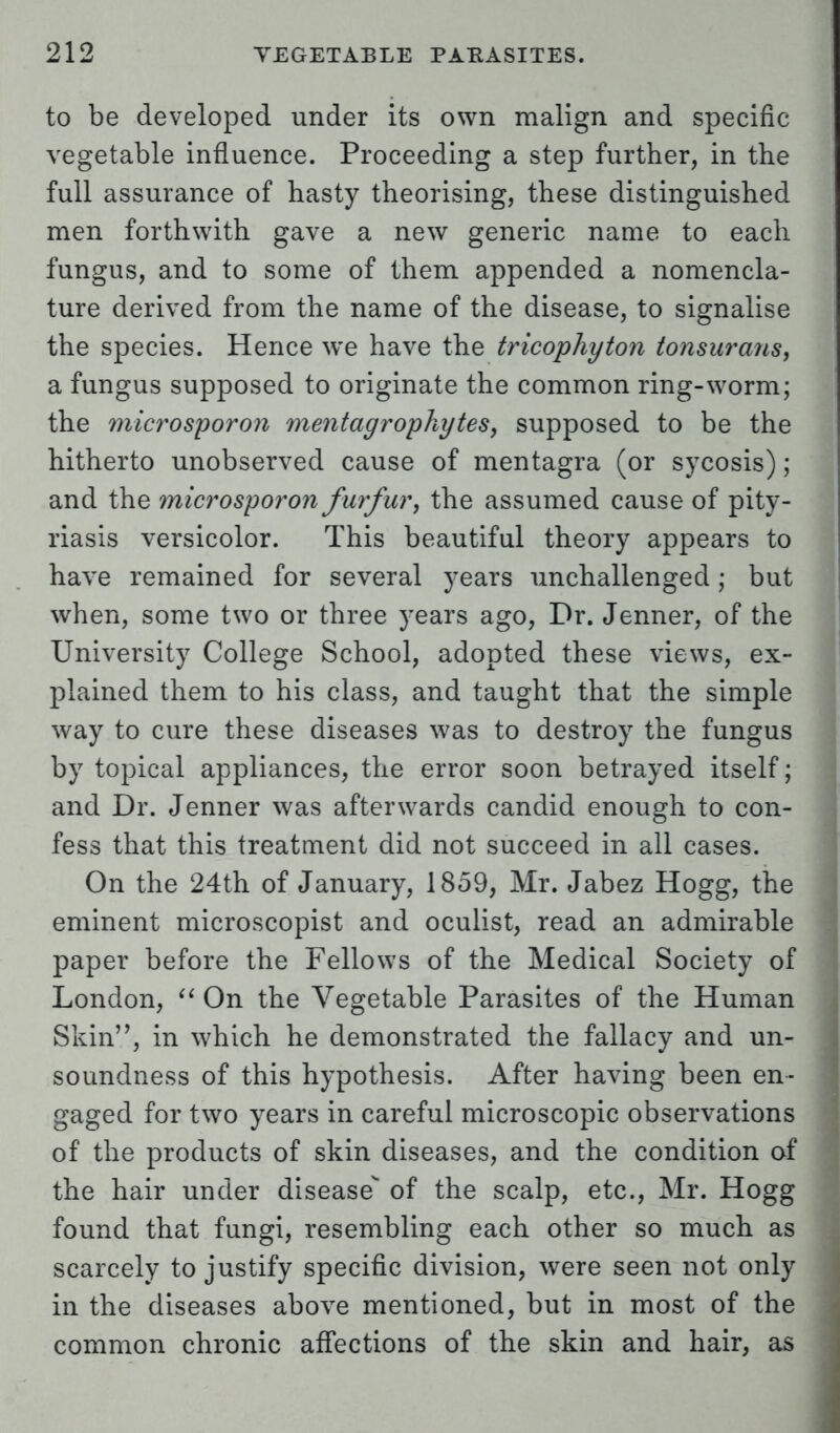 to be developed under its own malign and specific vegetable influence. Proceeding a step further, in the full assurance of hasty theorising, these distinguished men forthwith gave a new generic name to each fungus, and to some of them appended a nomencla- ture derived from the name of the disease, to signalise the species. Hence we have the tricophyton tonsurans, a fungus supposed to originate the common ring-worm; the microsporon mentagrophytes, supposed to be the hitherto unobserved cause of mentagra (or sycosis); and the microsporon furfur, the assumed cause of pity- riasis versicolor. This beautiful theory appears to have remained for several years unchallenged; but when, some two or three years ago, Dr. Jenner, of the University College School, adopted these views, ex- plained them to his class, and taught that the simple way to cure these diseases was to destroy the fungus by topical appliances, the error soon betrayed itself; and Dr. Jenner was afterwards candid enough to con- fess that this treatment did not succeed in all cases. On the 24th of January, 1859, Mr. Jabez Hogg, the eminent microscopist and oculist, read an admirable paper before the Fellows of the Medical Society of London,  On the Vegetable Parasites of the Human Skin, in which he demonstrated the fallacy and un- soundness of this hypothesis. After having been en- gaged for two years in careful microscopic observations of the products of skin diseases, and the condition of the hair under disease of the scalp, etc., Mr. Hogg found that fungi, resembling each other so much as scarcely to justify specific division, were seen not only in the diseases above mentioned, but in most of the common chronic affections of the skin and hair, as