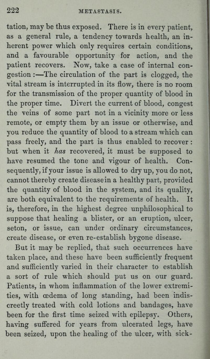 tation, may be thus exposed. There is in every patient, as a general rule, a tendency towards health, an in- herent power which only requires certain conditions, and a favourable opportunity for action, and the patient recovers. Now, take a case of internal con- gestion :—The circulation of the part is clogged, the vital stream is interrupted in its flow, there is no room for the transmission of the proper quantity of blood in the proper time. Divert the current of blood, congest the veins of some part not in a vicinity more or less remote, or empty them by an issue or otherwise, and you reduce the quantity of blood to a stream which can pass freely, and the part is thus enabled to recover : but when it has recovered, it must be supposed to have resumed the tone and vigour of health. Con- sequently, if your issue is allowed to dry up, you do not, cannot thereby create disease in a healthy part, provided the quantity of blood in the system, and its quality, are both equivalent to the requirements of health. It is, therefore, in the highest degree unphilosophical to suppose that healing a blister, or an eruption, ulcer, seton, or issue, can under ordinary circumstances, create disease, or even re-establish bygone disease. But it may be replied, that such occurrences have taken place, and these have been sufficiently frequent and sufficiently varied in their character to establish a sort of rule which should put us on our guard. Patients, in whom inflammation of the lower extremi- ties, with oedema of long standing, had been indis- creetly treated with cold lotions and bandages, have been for the first time seized with epilepsy. Others, having suffered for years from ulcerated legs, have been seized, upon the healing of the ulcer, with sick-