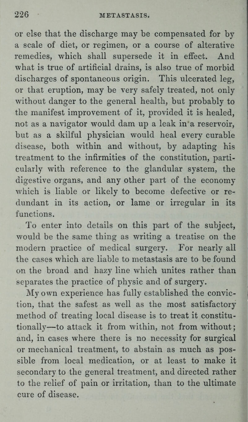 or else that the discharge may be compensated for by a scale of diet, or regimen, or a course of alterative remedies, which shall supersede it in effect. And what is true of artificial drains, is also true of morbid discharges of spontaneous origin. This ulcerated leg, or that eruption, may be very safely treated, not only without danger to the general health, but probably to the manifest improvement of it, provided it is healed, not as a navigator would dam up a leak in'a reservoir, but as a skilful physician would heal every curable disease, both within and without, by adapting his treatment to the infirmities of the constitution, parti- cularly with reference to the glandular system, the digestive organs, and any other part of the economy which is liable or likely to become defective or re- dundant in its action, or lame or irregular in its functions. To enter into details on this part of the subject, would be the same thing as writing a treatise on the modern practice of medical surgery. For nearly all the cases which are liable to metastasis are to be found on the broad and hazy line which unites rather than separates the practice of physic and of surgery. My own experience has fully established the convic- tion, that the safest as well as the most satisfactory method of treating local disease is to treat it constitu- tionally—to attack it from within, not from without; and, in cases where there is no necessity for surgical or mechanical treatment, to abstain as much as pos- sible from local medication, or at least to make it secondary to the general treatment, and directed rather to the relief of pain or irritation, than to the ultimate cure of disease.