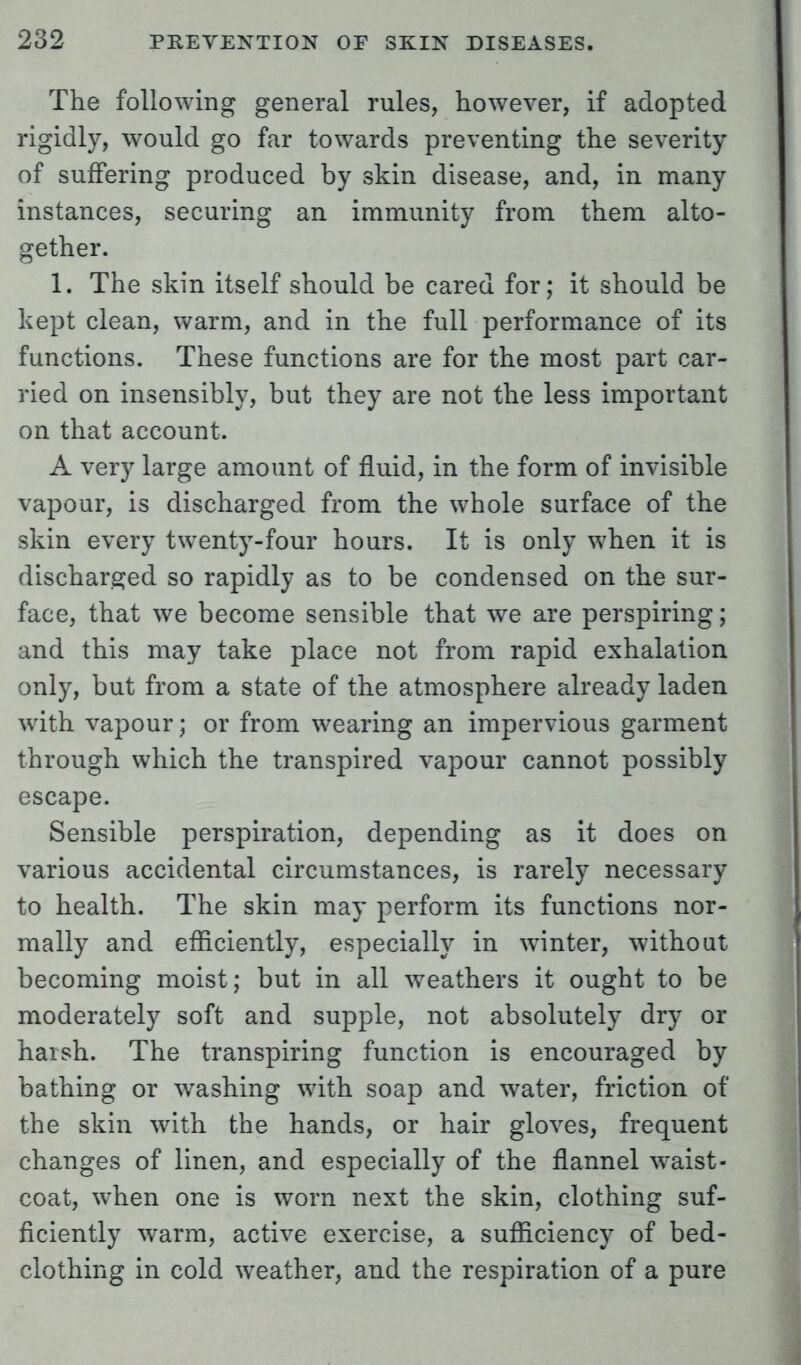 The following general rules, however, if adopted rigidly, would go far towards preventing the severity of suffering produced by skin disease, and, in many instances, securing an immunity from them alto- gether. 1. The skin itself should be cared for; it should be kept clean, warm, and in the full performance of its functions. These functions are for the most part car- ried on insensibly, but they are not the less important on that account. A very large amount of fluid, in the form of invisible vapour, is discharged from the whole surface of the skin every twenty-four hours. It is only when it is discharged so rapidly as to be condensed on the sur- face, that we become sensible that we are perspiring; and this may take place not from rapid exhalation only, but from a state of the atmosphere already laden with vapour; or from wearing an impervious garment through which the transpired vapour cannot possibly escape. Sensible perspiration, depending as it does on various accidental circumstances, is rarely necessary to health. The skin may perform its functions nor- mally and efficiently, especially in winter, without becoming moist; but in all weathers it ought to be moderately soft and supple, not absolutely dry or harsh. The transpiring function is encouraged by bathing or washing with soap and water, friction of the skin with the hands, or hair gloves, frequent changes of linen, and especially of the flannel waist- coat, when one is worn next the skin, clothing suf- ficiently warm, active exercise, a sufficiency of bed- clothing in cold weather, and the respiration of a pure