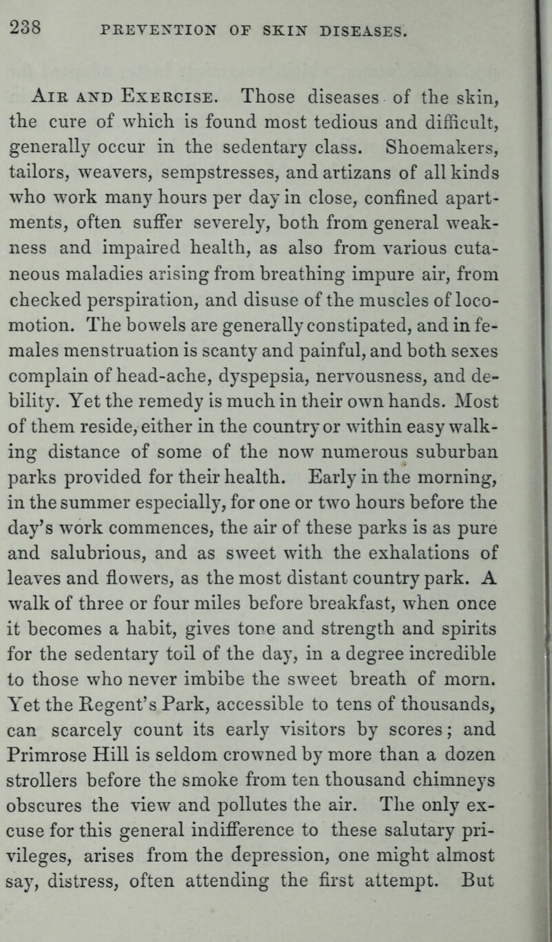 Air and Exercise. Those diseases of the skin, the cure of which is found most tedious and difficult, generally occur in the sedentary class. Shoemakers, tailors, weavers, sempstresses, andartizans of all kinds who work many hours per day in close, confined apart- ments, often suffer severely, both from general weak- ness and impaired health, as also from various cuta- neous maladies arising from breathing impure air, from checked perspiration, and disuse of the muscles of loco- motion. The bowels are generally constipated, and in fe- males menstruation is scanty and painful, and both sexes complain of head-ache, dyspepsia, nervousness, and de- bility. Yet the remedy is much in their own hands. Most of them reside, either in the country or within easy walk- ing distance of some of the now numerous suburban parks provided for their health. Early in the morning, in the summer especially, for one or two hours before the day's work commences, the air of these parks is as pure and salubrious, and as sweet with the exhalations of leaves and flowers, as the most distant country park. A walk of three or four miles before breakfast, when once it becomes a habit, gives tore and strength and spirits for the sedentary toil of the day, in a degree incredible to those who never imbibe the sweet breath of morn. Yet the Regent's Park, accessible to tens of thousands, can scarcely count its early visitors by scores; and Primrose Hill is seldom crowned by more than a dozen strollers before the smoke from ten thousand chimneys obscures the view and pollutes the air. The only ex- cuse for this general indifference to these salutary pri- vileges, arises from the depression, one might almost say, distress, often attending the first attempt. But