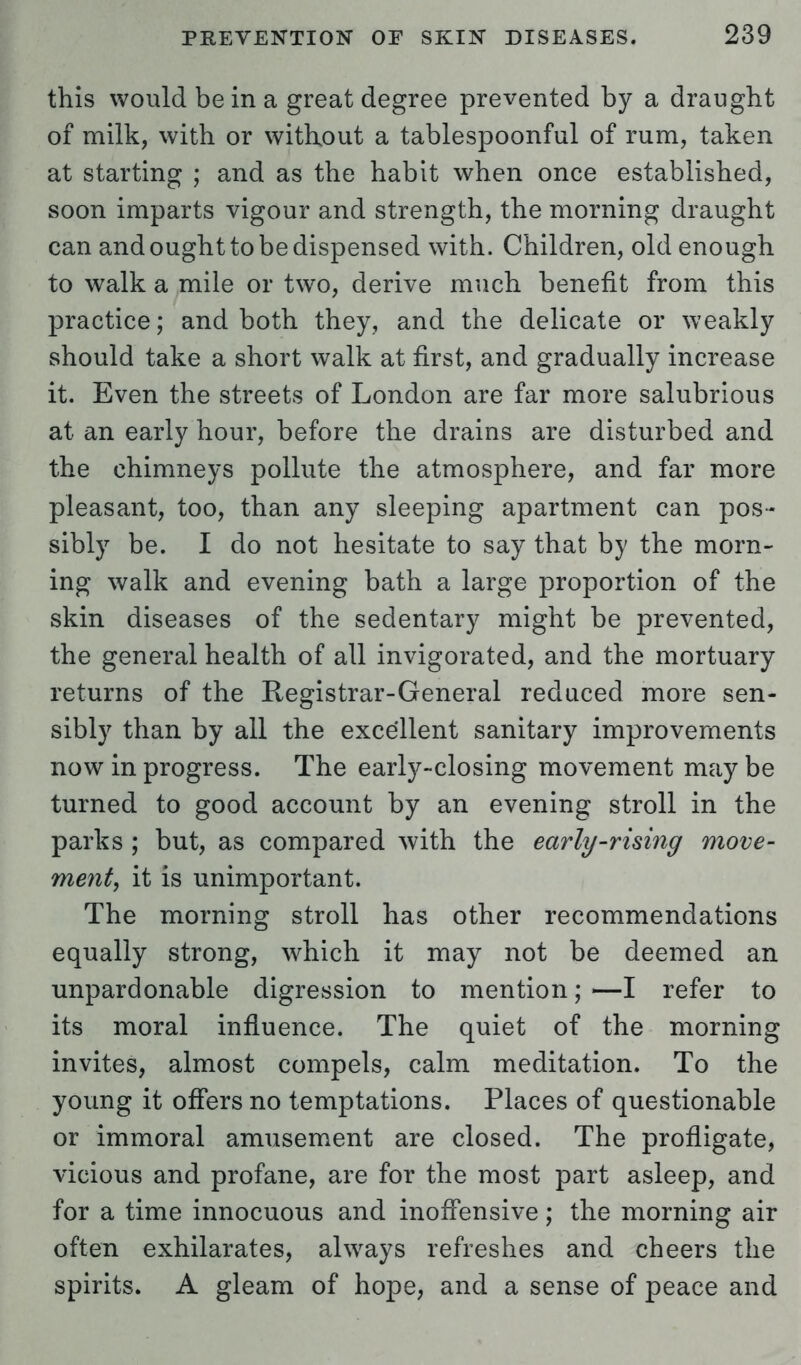 this would be in a great degree prevented by a draught of milk, with or without a tablespoonful of rum, taken at starting ; and as the habit when once established, soon imparts vigour and strength, the morning draught can and ought to be dispensed with. Children, old enough to walk a mile or two, derive much benefit from this practice; and both they, and the delicate or weakly should take a short walk at first, and gradually increase it. Even the streets of London are far more salubrious at an early hour, before the drains are disturbed and the chimneys pollute the atmosphere, and far more pleasant, too, than any sleeping apartment can pos- sibly be. I do not hesitate to say that by the morn- ing walk and evening bath a large proportion of the skin diseases of the sedentary might be prevented, the general health of all invigorated, and the mortuary returns of the Registrar-General reduced more sen- sibly than by all the excellent sanitary improvements now in progress. The early-closing movement may be turned to good account by an evening stroll in the parks ; but, as compared with the early-rising move- ment, it is unimportant. The morning stroll has other recommendations equally strong, which it may not be deemed an unpardonable digression to mention; —I refer to its moral influence. The quiet of the morning invites, almost compels, calm meditation. To the young it offers no temptations. Places of questionable or immoral amusement are closed. The profligate, vicious and profane, are for the most part asleep, and for a time innocuous and inoffensive; the morning air often exhilarates, always refreshes and cheers the spirits. A gleam of hope, and a sense of peace and