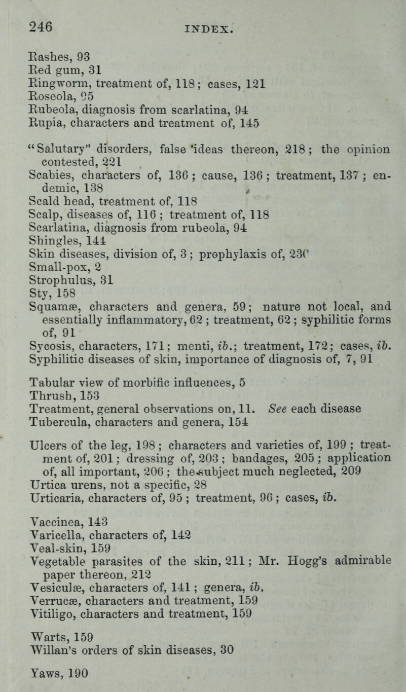Hashes, 93 Eed gum, 31 Ringworm, treatment of, 118; cases, 121 Roseola, 95 Rubeola, diagnosis from scarlatina, 94 Rupia, characters and treatment of, 145 Salutary disorders, false'ideas thereon, 218; the opinion contested, 221 Scabies, characters of, 136 ; cause, 136 ; treatment, 137 ; en- demic, 138 Scald head, treatment of, 118 Scalp, diseases of, 116 ; treatment of, 118 Scarlatina, diagnosis from rubeola, 94 Shingles, 141 Skin diseases, division of, 3; prophylaxis of, 230 Small-pox, 2 Strophulus, 31 Sty, 158 Squamae, characters and genera, 59; nature not local, and essentially inflammatory, 62 ; treatment, 62 ; syphilitic forms of, 91 Sycosis, characters, 171; menti, ib.; treatment, 172; cases, ib. Syphilitic diseases of skin, importance of diagnosis of, 7, 91 Tabular view of morbific influences, 5 Thrush, 153 Treatment, general observations on, 11. See each disease Tubercula, characters and genera, 154 Ulcers of the leg, 198 ; characters and varieties of, 199 ; treat- ment of, 201; dressing of, 203 ; bandages, 205; application of, all important, 206 ; the*ubject much neglected, 209 Urtica urens, not a specific, 28 Urticaria, characters of, 95 ; treatment, 96 ; cases, ib. Vaccinea, 143 Varicella, characters of, 142 Yeal-skin, 159 Vegetable parasites of the skin, 211; Mr. Hogg's admirable paper thereon, 212 Vesiculse, characters of, 141; genera, ib, Verrucse, characters and treatment, 159 Vitiligo, characters and treatment, 159 Warts, 159 Willan's orders of skin diseases, 30 Yaws, 190