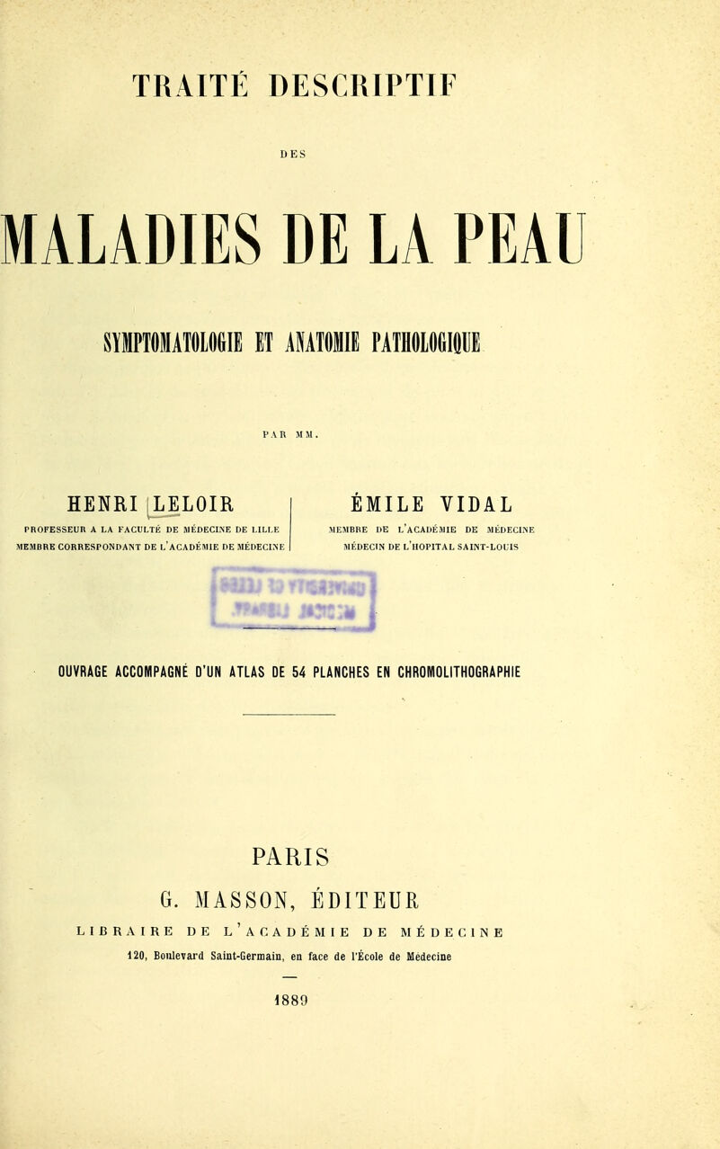 DES MALADIES DE LA PEAU SïlIPTOlATfllOeill IT AIATfllE PAIHOlOGIdlIE P A K MM. HENRI LELOIR PROFESSEUn A LA FACUMÉ DE MÉDECINE DE MLLE MEMBRE CORRESPONDANT DE l'ACADÉMIE DE MÉDECLNE EMILE VIDAL MEMBRE DE l'aCADÉMIE DE MÉDECIiNE MÉDECIN DE l'hôpital SAINT-LOUIS OUVRAGE ACCOMPAGNÉ D'UN ATLAS DE 54 PLANCHES EN CHROMOLITHOGRAPHIE PARIS G. MASSON, ÉDITEUR LIBRAIRE DE l'aCADÉMIE DE MÉDECIiNE 120, Boulevard Saint-Germain, en face de l'École de Médecine 1889