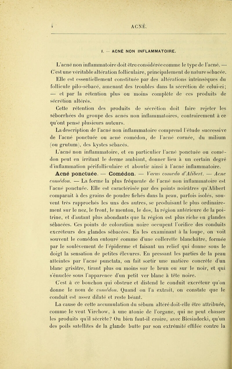 I. - ACNÉ NON INFLAMMATOIRE. L'acné non inflammatoire doit être considérée comme le type de l'acné. — C'est une véritable altération folliculaire, principalement de nature sébacée. Elle est essentiellement constituée par des altérations intrinsèques du follicule pilo-sébacé, amenant des troubles dans la sécrétion de celui-ci; — et par la rétention plus ou moins complète de ces produits de sécrétion altérés. Cette rétention des produits de sécrétion doit faire rejeter les séborrhées du groupe des acnés non inflammatoires, contrairement à ce qu'ont pensé plusieurs auteurs. La description de l'acné non inflammatoire comprend l'étude successive de l'acné ponctuée ou acné comédon, de l'acné cornée, du milium (ou grutum), des kystes sébacés. L'acné non inflammatoire, et en particulier l'acné ponctuée ou comé- don peut en irritant le derme ambiant, donner lieu à un certain degré d'inflammation périfolliculaire et aboutir ainsi à l'acné inflammatoire. Acné ponctuée. — Comédon. — Vants comedo d'Alibert. — Acne com(klon. — La forme la plus fréquente de l'acné non inflammatoire est l'acné ponctuée. Elle est caractérisée par des points noirâtres qu'Alibert comparait à des grains de poudre ficbés dans la peau, parfois isolés, sou- vent très rapprochés les uns des autres, se produisant le plus ordinaire- ment sur le nez, le front, le menton, le dos, la région antérieure de la poi- trine, et d'autant plus abondants que la région est plus riche en glandes sébacées. Ces points de coloration noire occupent l'orifice des conduits excréteurs des glandes sébacées. En les examinant à la loupe, on voit souvent le comédon entouré comme d'une collerette blanchâtre, formée par le soulèvement de l'épiderme et faisant un relief qui donne sous le doigt la sensation de petites élevures. En pressant les parties de la peau atteintes par l'acné punctata, on fait sortir une matière concrète d'un blanc grisâtre, tirant plus ou moins sur le brun ou sur le noir, et qui s'énuclée sous l'apparence d'un petit ver blanc à tête noire. C'est à ce bouchon qui obstrue et distend le conduit excréteur qu'on donne le nom de comédon. Quand on l'a extrait, on constate que le conduit est assez dilaté et reste béant. La cause de cette accumulation du sébum altéré doit-elle être attribuée, comme le veut Virchow, à une atonie de l'organe, qui ne peut chasser les produits qu'il sécrète? Ou bien faut-il croire, avec Biesiadecki, qu'un des poils satellites de la glande butte par son extrémité effilée contre la