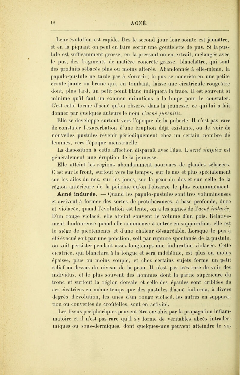 Leur évolution est rapide. Dès le second jour leur pointe est jaunâtre, et en la piquant on peut en faire sortir une gouttelette de pus. Si la pus- tule est suffisamment grosse, en la pressant on en extrait, mélangés avec le pus, des fragments de matièi^e concrète grasse, blanchâtre, qui sont des produits sébacés plus ou moins altérés. Abandonnée à elle-même, la papulo-pustule ne tarde pas à s'ouvrir; le pus se concrète en une petite croûte jaune ou brune qui, en tombant, laisse une cicatricule rougeâtre dont, plus tard, un petit point blanc indiquera la trace. Il est souvent si minime qu'il faut un examen minutieux à la loupe pour le constater. C'est cette forme d'acné qu'on observe dans la jeunesse, ce qui lui a fait donner par quelques auteurs le nom acné juvenilh. Elle se développe surtout vers l'époque de la puberté. Il n'est pas rare de constater l'exacerbation d'une éruption déjà existante, ou de voir de nouvelles pustules revenir périodiquement chez un certain nombre de femmes, vers l'époque menstruelle. La disposition à cette affection disparaît avec l'âge. Uacné mnplex est généralement une éruption de la jeunesse. Elle atteint les régions abondamment pourvues de glandes sébacées. C'est sur le front, surtout vers les tempes, sur le nez et plus spécialement sur les ailes du nez, sur les joues, sur la peau du dos et sur celle de la région antérieure de la poitrine qu'on l'observe le plus communément. Acné indurée. — Quand les papulo-pustules sont très volumineuses et arrivent à former des sortes de protubérances, à base profonde, dure et violacée, quand l'évolution est lente, on a les signes de Vacné indurée. D'un rouge violacé, elle atteint souvent le volume d'un pois. Relative- ment douloureuse quand elle commence à entrer en suppuration, elle est le siège de picotements et d'une chaleur désagréable. Lorsque le pus a été évacué soit par une ponction, soit par rupture spontanée de la pustule, on voit persister pendant assez longtemps une induration violacée. Cette cicatrice, qui blanchira à la longue et sera indélébile, est plus ou moins épaisse, plus ou moins souple, et chez certains sujets forme un petit relief au-dessus du niveau de la peau. Il n'est pas très rare de voir des individus, et le plus souvent des hommes dont la partie supérieure du tronc et surtout la région dorsale et celle des épaules sont criblées de ces cicatrices en même temps que des pustules d'acné indurata, à divers degrés d'évolution, les unes d'un rouge violacé, les autres en suppura- tion ou couvertes de croûtelles, sont en activité. Les tissus périphériques peuvent être envahis par la propagation inflam- matoire et il n'est pas rare qu'il s'y forme de véritables abcès intrader- miques ou sous-dermiques, dont quelques-uns peuvent atteindre le \o-