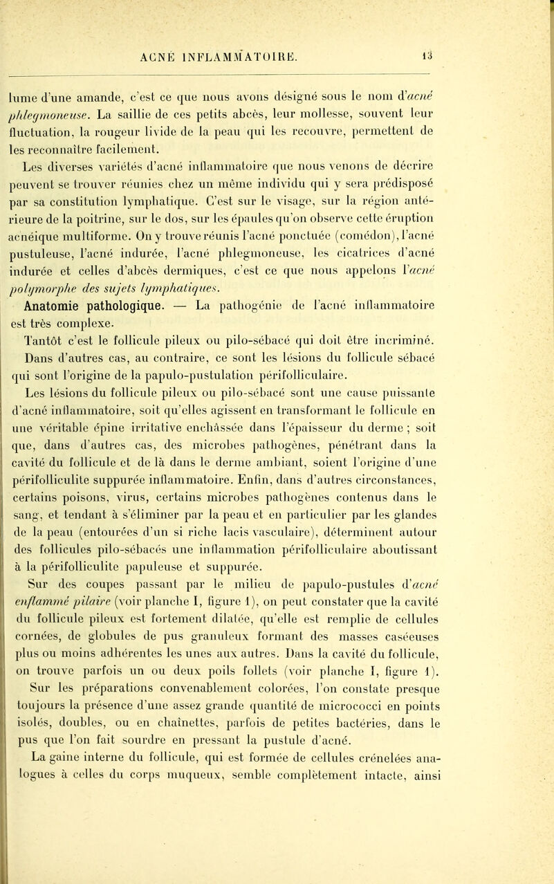 liime d'une amande, c'est ce que nous avons désigné sous le nom d'acné Ijldegmoiieme. La saillie de ces petits abcès, leur mollesse, souvent leur iluctuation, la rougeur livide de la peau qui les recouvre, permettent de les reconnaître facilement. Les diverses variétés d'acné inflammatoire que nous venons de décrire peuvent se trouver réunies chez un môme individu qui y sera prédisposé par sa constitution lymphatique. C'est sur le visage, sur la région anté- rieure de la poitrine, sur le dos, sur les épaules qu'on observe cette éruption acnéique multiforme. On y trouve réunis l'acné ponctuée (comédon), l'acné pustuleuse, l'acné indurée, l'acné phlegmoneuse, les cicatrices d'acné indurée et celles d'abcès dermiques, c'est ce que nous appelons Vacné polijmorphe des sujets lymphatiques. Anatomie pathologique. — La pathogénie de l'acné inflammatoire est très complexe. Tantôt c'est le follicule pileux ou pilo-sébacé qui doit être incriminé. Dans d'autres cas, au contraire, ce sont les lésions du follicule sébacé qui sont l'origine de la papulo-pustulation périfolliculaire. Les lésions du follicule pileux ou pilo-sébacé sont une cause puissante d'acné inllammatoire, soit qu'elles agissent en transformant le follicule en une véritable épine irritative enchâssée dans l'épaisseur du derme ; soit que, dans d'autres cas, des microbes pathogènes, pénétrant dans la cavité du follicule et de là dans le derme ambiant, soient l'origine d'une périfolliculile suppurée inflammatoire. Enfin, dans d'autres circonstances, certains poisons, virus, certains microbes pathogènes contenus dans le sang, et tendant à s'éliminer par la peau et en particulier par les glandes de la peau (entourées d'un si riche lacis vasculaire), déterminent autour des follicules pilo-sébacés une inflammation périfolliculaire aboutissant à la périfolliculite papideuse et suppurée. Sur des coupes passant par le milieu de papulo-pustules d'ac;u'' enflammé pilaire (voir planche I, figure 1), on peut constater que la cavité du follicule pileux est fortement dilatée, qu'elle est remplie de cellules cornées, de globules de pus granuleux formant des masses caséeuses plus ou moins adhérentes les unes aux autres. Dans la cavité du follicule, on trouve parfois un ou deux poils follets (voir planche I, figure 1). Sur les préparations convenablement colorées, l'on constate presque toujours la présence d'une assez grande quantité de micrococci en points isolés, doubles, ou en chaînettes, parfois de petites bactéries, dans le pus que l'on fait sourdre en pressant la pustule d'acné. La gaine interne du follicule, qui est formée de cellules crénelées ana- logues à celles du corps muqueux, semble complètement intacte, ainsi