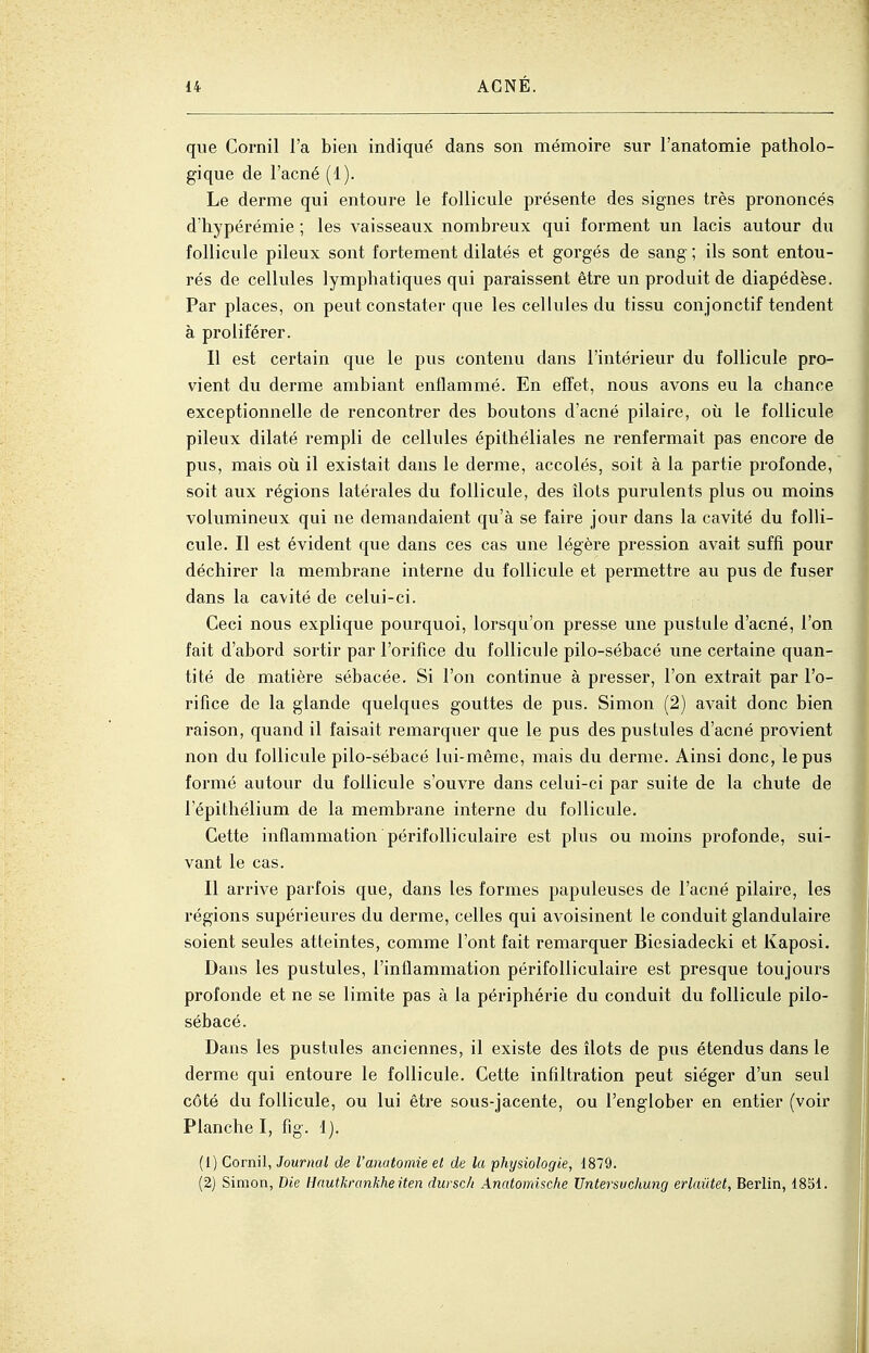 que Cornil l'a bien indiqué dans son mémoire sur l'anatomie patholo- gique de l'acné (1). Le derme qui entoure le follicule présente des signes très prononcés d'hypérémie ; les vaisseaux nombreux qui forment un lacis autour du follicule pileux sont fortement dilatés et gorgés de sang ; ils sont entou- rés de cellules lymphatiques qui paraissent être un produit de diapédèse. Par places, on peut constater que les cellules du tissu conjonctif tendent à proliférer. Il est certain que le pus contenu dans l'intérieur du follicule pro- vient du derme ambiant enflammé. En effet, nous avons eu la chance exceptionnelle de rencontrer des boutons d'acné pilaire, où le follicule pileux dilaté rempli de cellules épithéliales ne renfermait pas encore de pus, mais où il existait dans le derme, accolés, soit à la partie profonde, soit aux régions latérales du follicule, des îlots purulents plus ou moins volumineux qui ne demandaient qu'à se faire jour dans la cavité du folli- cule. Il est évident que dans ces cas une légère pression avait suffi pour déchirer la membrane interne du follicule et permettre au pus de fuser dans la cavité de celui-ci. Ceci nous explique pourquoi, lorsqu'on presse une pustule d'acné, l'on fait d'abord sortir par l'orifice du follicule pilo-sébacé une certaine quan- tité de matière sébacée. Si l'on continue à presser, l'on extrait par l'o- rifice de la glande quelques gouttes de pus. Simon (2) avait donc bien raison, quand il faisait remarquer que le pus des pustules d'acné provient non du follicule pilo-sébacé lui-même, mais du derme. Ainsi donc, le pus formé autour du follicule s'ouvre dans celui-ci par suite de la chute de l'épithélium de la membrane interne du follicule. Cette inflammation périfoUiculaire est plus ou moins profonde, sui- vant le cas. Il arrive parfois que, dans les formes papuleuses de l'acné pilaire, les régions supérieures du derme, celles qui avoisinent le conduit glandulaire soient seules atteintes, comme l'ont fait remarquer Biesiadecki et Kaposi. Dans les pustules, l'inflammation périfoUiculaire est presque toujours profonde et ne se limite pas à la périphérie du conduit du follicule pilo- sébacé. Dans les pustules anciennes, il existe des îlots de pus étendus dans le derme qui entoure le follicule. Cette infiltration peut siéger d'un seul côté du follicule, ou lui être sous-jacente, ou l'englober en entier (voir Planche I, fig. 1). (1) Cornil, Journal de l'anatomie et de la physiologie, 1879. (2) Simon, Die Hautkrankheiten dursch Anatomische Untersuchung erlaiitet, Berlin, 1851.