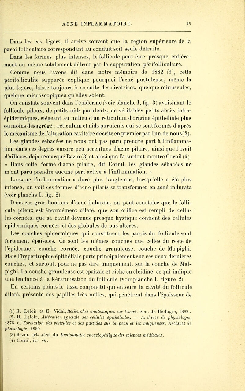 Dans les cas légers, il arrive souvent que la région supérieure de la paroi folliculaire correspondant au conduit soit seule détruite. Dans les formes plus intenses, le follicule peut être presque entière- ment ou même totalement détruit par la suppuration périfolliculaire. Comme nous l'avons dit dans notre mémoire de 1882 (1), cette périfolliculite suppurée explique pourquoi l'acné pustuleuse, même la plus légère, laisse toujours à sa suite des cicatrices, quelque minuscules, quelque microscopiques qu'elles soient. On constate souvent dans l'épiderme (voir planche I, fig. 3) avoisinant le follicule pileux, de petits nids purulents, de véritables petits abcès intra- épidermiques, siégeant au milieu d'un réticulum d'origine épithéliale plus ou moins désagrégé : réticulum et nids purulents qui se sont formés d'après le mécanisme de l'altération cavitaire décrite en premier par l'un de nous(2). Les glandes sébacées ne nous ont pas paru prendre part à l'inflamma- tion dans ces degrés encore peu accentués d'acné pilaire, ainsi que l'avait d'ailleurs déjà remarqué Bazin (3) et ainsi que l'a surtout montré Cornil (4). « Dans cette forme d'acné pilaire, dit Cornil, les glandes sébacées ne m'ont paru prendre aucune part active à l'inflammation. » Lorsque l'inflammation a duré plus longtemps, lorsqu'elle a été plus intense, on voit ces formes d'acné pilaris se transformer en acné in dura ta (voir planche I, %. 2). Dans ces gros boutons d'acné indurata, on peut constater que le folli- cule pileux est énormément dilaté, que son orifice est rempli de cellu- les cornées, que sa cavité devenue presque kystique contient des cellules épidermiques cornées et des globules de pus altérés. Les couches épidermiques qui constituent les parois du follicule sont fortement épaissies. Ce sont les mêmes couches que celles du reste de l'épiderme : couche cornée, couche granuleuse, couche de Malpighi. Mais l'hypertrophie épithéliale porte principalement sur ces deux dernières couches, et surtout, pour ne pas dire uniquement, sur la couche de Mal- pighi. La couche granuleuse est épaissie et riche enéléidine, ce qui indique une tendance à la kératinisation du follicule (voir planche I, figure 2). En certains points le tissu conjonctif qui entoure la cavité du follicule dilaté, présente des papilles très nettes, qui pénètrent dans l'épaisseur de (1) H. Leloir et E. Widal, Recherches unatomiques sur l'acné. Soc. de Biologie, 1882 . (2) H. Leloir, Altération spéciale des cellules épithéliales. — Archives de physiologie, 1878, et Formation des vésicules et des pustules sur la peau et les muqueuses. Archives de physiologie, 1880. (H) Bazin, art. acnk du Dictionnaire encyclopédique des sciences médicales. (4) Cornil, loc. cit.