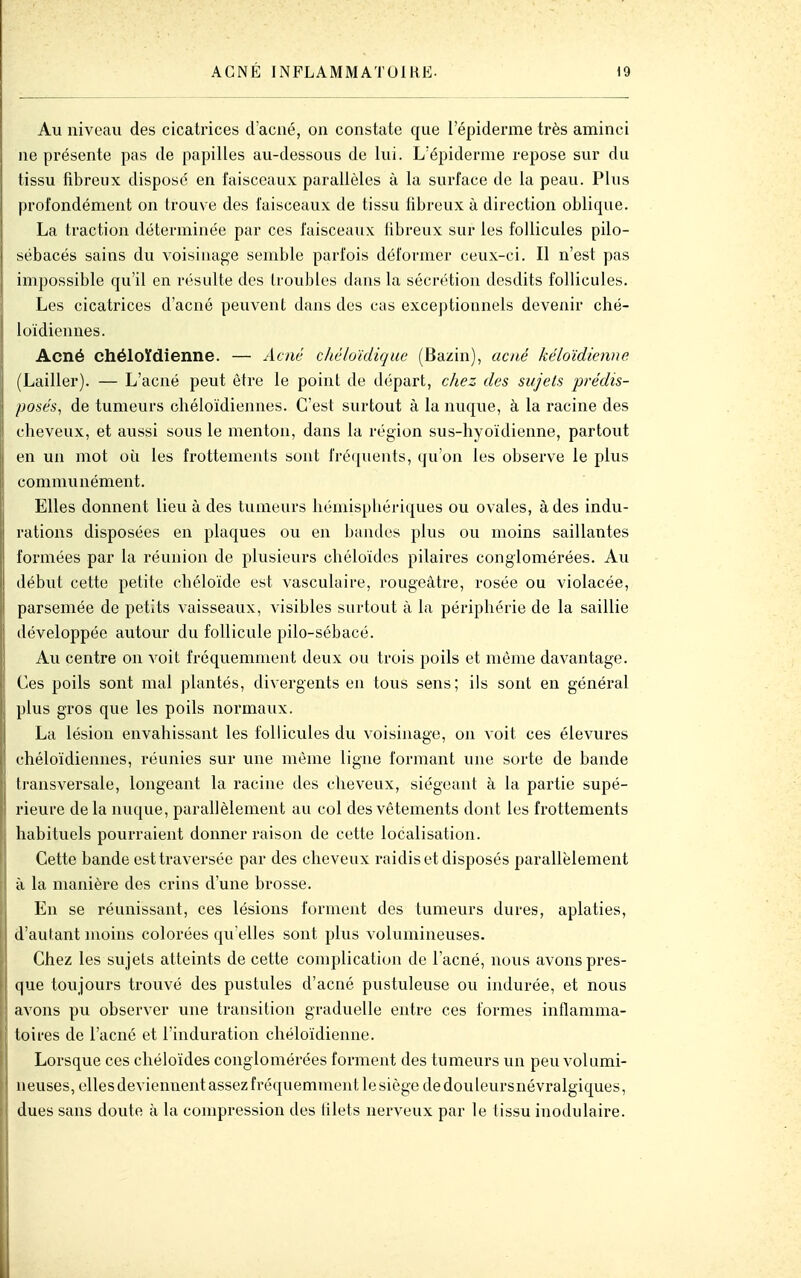 Au niveau des cicatrices d'acné, on constate que l'épiderme très aminci ne présente pas de papilles au-dessous de lui. L'épiderme repose sur du tissu fibreux disposé en faisceaux parallèles à la surface de la peau. Plus profondément on trouve des faisceaux de tissu libreux à direction oblique. La traction déterminée par ces faisceaux fibreux sur les follicules pilo- sébacés sains du voisinage semble parfois déformer ceux-ci. Il n'est pas impossible qu'il en résulte des troubles dans la sécrétion desdits follicules. Les cicatrices d'acné peuvent dans des cas exceptionnels devenir ché- loïdiennes. Acné chéloïdienne. — Acné ché/oïdique (Bazin), acné kéloïdienne (Lailler). — L'acné peut être le point de départ, chez des sujets prédis- posés, de tumeurs cliéloïdiennes. C'est surtout à la nuque, à la racine des cheveux, et aussi sous le menton, dans la région sus-hyoïdienne, partout en un mot où les frottements sont fréquents, qu'on les observe le plus communément. Elles donnent lieu à des tumeurs hémisphériques ou ovales, à des indu- rations disposées en plaques ou en bandes plus ou moins saillantes formées par la réunion de plusieurs chéloïdes pilaires conglomérées. Au début cette petite chéloïde est vasculaire, rougeâtre, rosée ou violacée, parsemée de petits vaisseaux, visibles surtout à la périphérie de la saillie développée autour du follicule j)ilo-sébacé. Au centre on voit fréquemment deux ou trois poils et même davantage. Ces poils sont mal plantés, divergents en tous sens; ils sont en général plus gros que les poils normaux. La lésion envahissant les follicules du voisinage, on voit ces élevures chéloïdiennes, réunies sur une même ligne formant une sorte de bande transversale, longeant la racine des cheveux, siégeant à la partie supé- rieure de la nuque, parallèlement au col des vêtements dont les frottements habituels pourraient donner raison de cette localisation. Cette bande est traversée par des cheveux raidis et disposés parallèlement à la manière des crins d'une brosse. En se réunissant, ces lésions forment des tumeurs dures, aplaties, d'autant moins colorées qu elles sont plus volumineuses. Chez les sujets atteints de cette complication de l'acné, nous avons pres- que toujours trouvé des pustules d'acné pustuleuse ou indurée, et nous avons pu observer une transition graduelle entre ces formes inflamma- toires de l'acné et l'induration chéloïdienne. Lorsque ces chéloïdes conglomérées forment des tumeurs un peu volumi- neuses, elles deviennent assez fréquemment le siège de douleursnévralgiques, dues sans doute à la compression des filets nerveux par le tissu inodulaire.