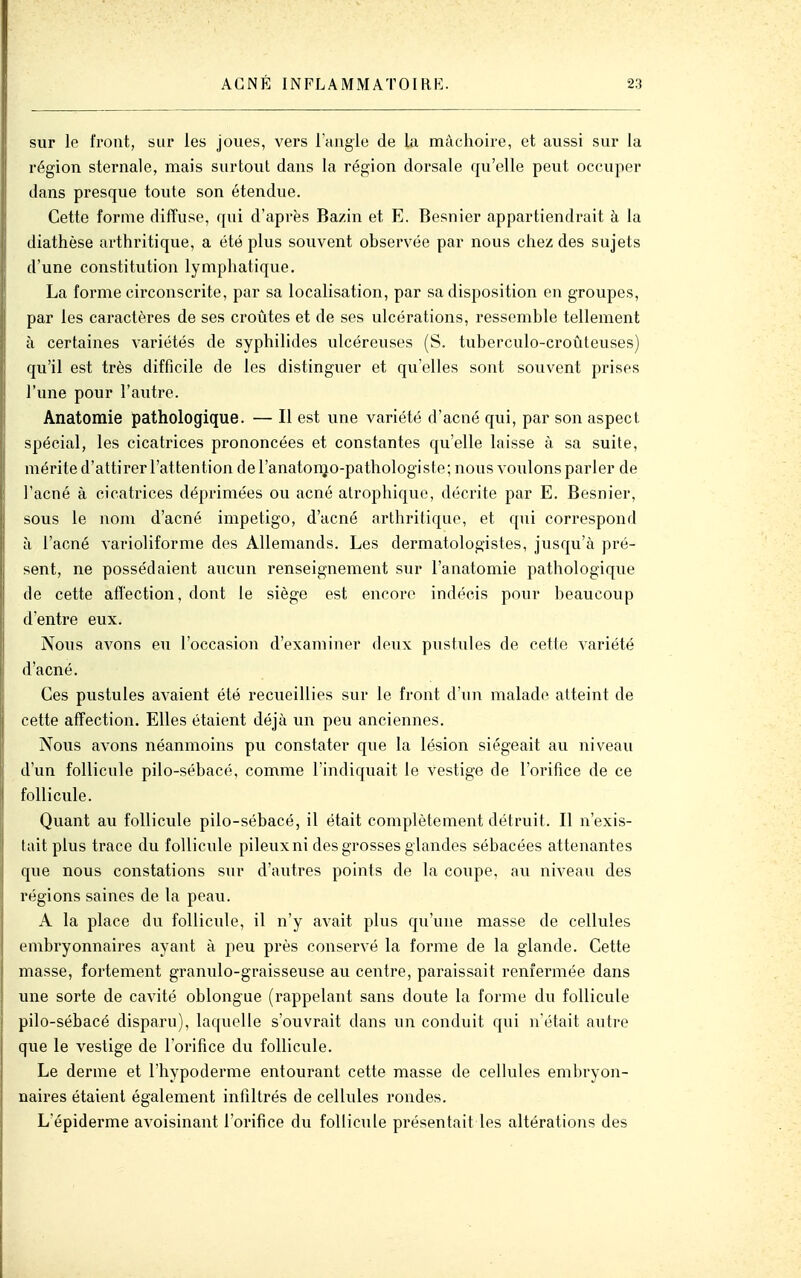 sur le front, sui* les joues, vers l'Hugie de la mâchoire, et aussi sur la région sternale, mais surtout dans la région dorsale qu'elle peut occuper dans presque toute son étendue. Cette forme diffuse, qui d'après Bazin et E. Besnier appartiendrait à la diathèse arthritique, a été plus souvent observée par nous chez des sujets d'une constitution lymphatique. La forme circonscrite, par sa localisation, par sa disposition en groupes, par les caractères de ses croûtes et de ses ulcérations, ressemble tellement à certaines variétés de syphilides ulcéreuses (S. tuberculo-croûteuses) qu'il est très difficile de les distinguer et qu'elles sont souvent prises l'une pour l'autre. Anatomie pathologique. — Il est une variété d'acné qui, par son aspect spécial, les cicatrices prononcées et constantes qu'elle laisse à sa suite, mérite d'attirer l'attention del'anatonjo-pathologiste; nous voulons parler de l'acné à cicatrices déprimées ou acné atrophique, décrite par E. Besnier, sous le nom d'acné impétigo, d'acné arthritique, et qui correspond à l'acné varioliforme des Allemands. Les dermatologistes, jusqu'à pré- sent, ne possédaient aucun renseignement sur l'anatomie pathologique de cette affection, dont le siège est encore indécis pour l^eaucoup d'entre eux. Nous aA'ons eu l'occasion d'examiner deux pustules de cette variété d'acné. Ces pustules avaient été recueillies sur le front d'un malade atteint de cette affection. Elles étaient déjà un peu anciennes. Nous avons néanmoins pu constater que la lésion siégeait au niveau d'un follicule pilo-sébacé, comme l'indiquait le vestige de l'orifice de ce follicule. Quant au follicule pilo-sébacé, il était complètement détruit. Il n'exis- tait plus trace du follicule pileux ni des grosses glandes sébacées attenantes que nous constations sur d'aiitres points de la coupe, au niveau des régions saines de la peau. A la place du follicule, il n'y avait plus qu'une masse de cellules embryonnaires ayant à peu près conservé la forme de la glande. Cette masse, fortement granulo-graisseuse au centre, paraissait renfermée dans une sorte de cavité oblongue (rappelant sans doute la forme du follicule pilo-sébacé disparu), laquelle s'ouvrait dans un conduit qui n'était autre que le vestige de l'orifice du follicule. Le derme et l'hypoderme entourant cette masse de cellules embryon- naii'es étaient également infiltrés de cellules rondes. L'épiderme avoisinant l'orifice du follicule présentait les altérations des