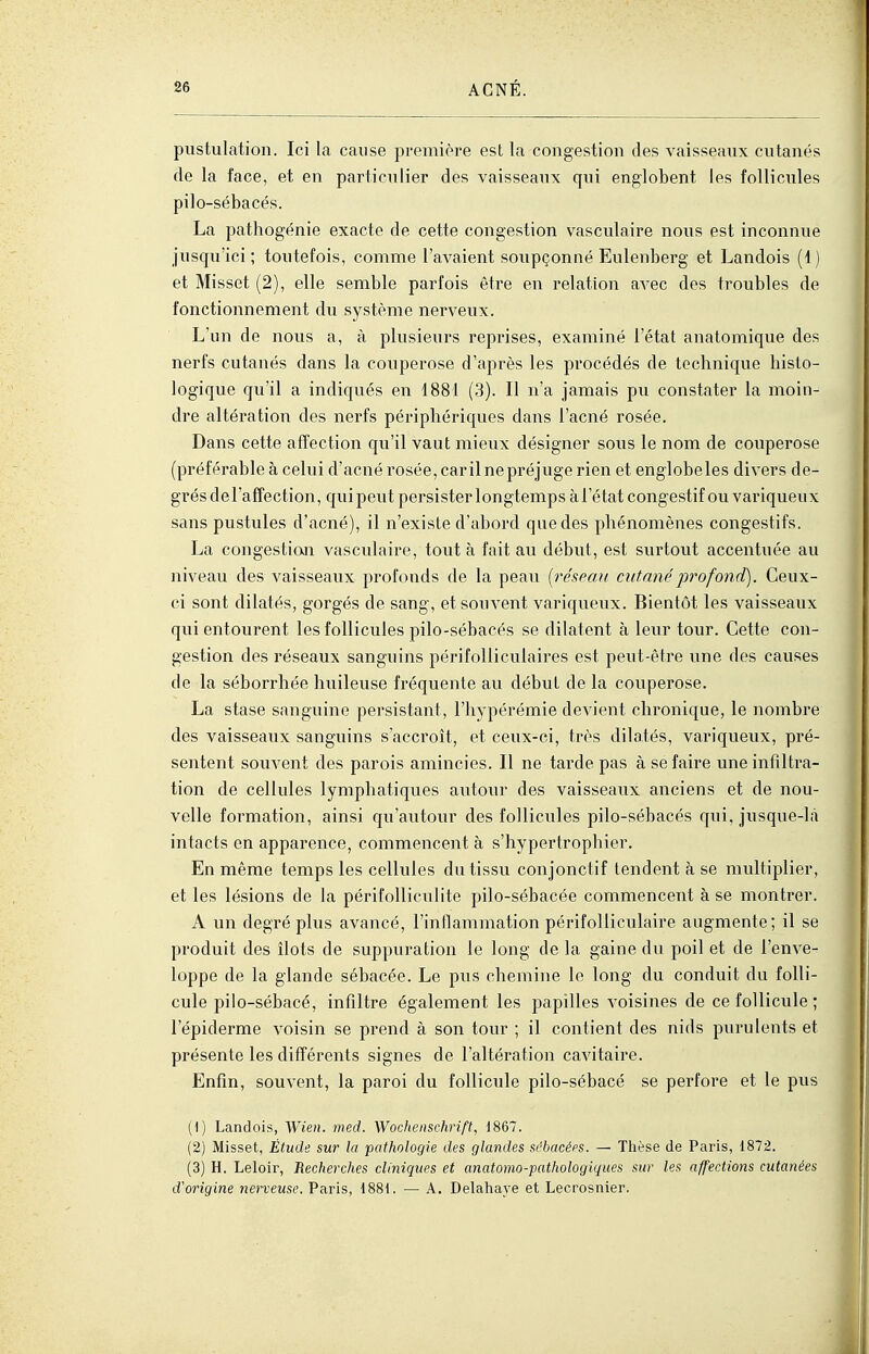 pustulation. Ici la cause première est la congestion des vaisseaux cutanés de la face, et en particulier des vaisseaux qui englobent les follicules pilo-sébacés. La pathogénie exacte de cette congestion vasculaire nous est inconnue jusqu'ici; toutefois, comme l'avaient soupçonné Eulenberg et Landois (1) et Misset (2), elle semble parfois être en relation avec des troubles de fonctionnement du système nerveux. L'un de nous a, à plusieurs reprises, examiné l'état anatomique des nerfs cutanés dans la couperose d'après les procédés de technique histo- logique qu'il a indiqués en 1881 (3). Il n'a jamais pu constater la moin- dre altération des nerfs périphériques dans l'acné rosée. Dans cette affection qu'il vaut mieux désigner sous le nom de couperose (préférable à celui d'acné rosée, carilnepréjuge rien et englobeles divers de- gTésdel'affection, quipeut persister longtemps à l'état congestif ou variqueux sans pustules d'acné), il n'existe d'abord que des phénomènes congestifs. La congestion vasculaire, tout à fait au début, est surtout accentuée au niveau des vaisseaux profonds de la peau [réseau, cutané profond). Ceux- ci sont dilatés, gorgés de sang, et souvent variqueux. Bientôt les vaisseaux qui entourent les follicules pilo-sébacés se dilatent à leur tour. Cette con- gestion des réseaux sanguins péri folliculaires est peut-être une des causes de la séborrhée huileuse fréquente au début de la couperose. La stase sanguine persistant, l'hypérémie devient chronique, le nombre des vaisseaux sanguins s'accroît, et ceux-ci, très dilatés, variqueux, pré- sentent souvent des parois amincies. Il ne tarde pas à se faire une infiltra- tion de cellules lymphatiques autour des vaisseaux anciens et de nou- velle formation, ainsi qu'autour des follicules pilo-sébacés qui, jusque-là intacts en apparence, commencent à s'hypertrophier. En même temps les cellules du tissu conjonctif tendent k se multiplier, et les lésions de la périfolliculite pilo-sébacée commencent à se montrer. A un degré plus avancé, l'inflammation périfolliculaire augmente; il se produit des îlots de suppuration le long de la gaine du poil et de l'enve- loppe de la glande sébacée. Le pus chemine le long du conduit du folli- cule pilo-sébacé, infiltre également les papilles voisines de ce follicule; l'épiderme voisin se prend à son tour ; il contient des nids purulents et présente les diff'érents signes de l'altération cavitaire. Enfin, souvent, la paroi du follicule pilo-sébacé se perfore et le pus [\) Landois, Wien. med. Wochenschrift, d867. (2) Misset, Étude sur la pathologie des glandes sébacées. — Thèse de Paris, 1872. (3) H. Leloir, Recherches cliniques et anatomo-pathologiques sur les affections cutanées d'origine nerveuse. Paris, 1881. — A. Delahaye et Lecrosnier.