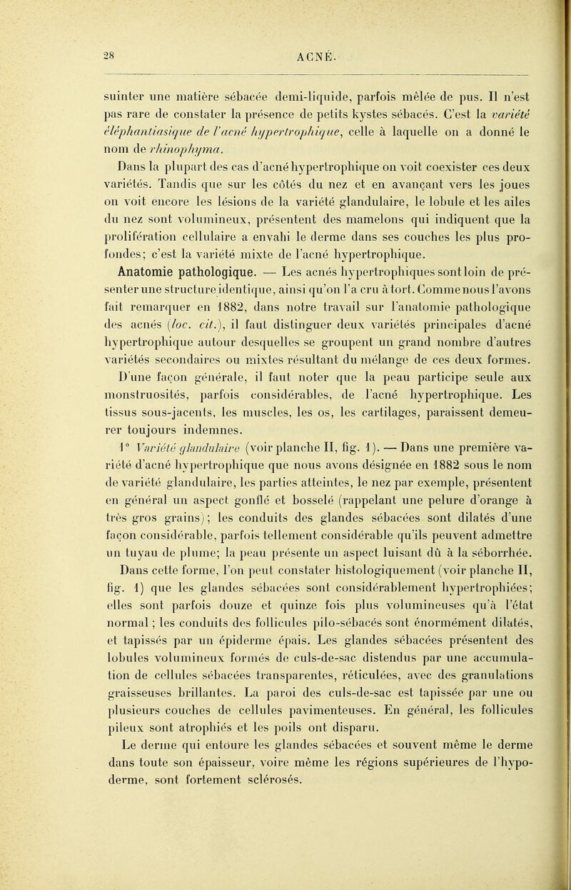 suinter une matière sébacée demi-liquide, parfois mêlée de pus. Il n'est pas rare de constater la présence de petits kystes sébacés. C'est la variété éléphantiasique de l'acné hypertrophique^ celle à laquelle on a donné le nom de rhinophyma. Dans la plupart des cas d'acné hypertrophique on voit coexister ces deux variétés. Tandis que sur les côtés du nez et en avançant vers les joues on voit encore les lésions de la variété glandulaire, le lobule et les ailes du nez sont volumineux, présentent des mamelons qui indiquent que la prolifération cellulaire a envahi le derme dans ses couches les plus pro- fondes; c'est la variété mixte de l'acné hypertrophique. Anatomie pathologique. — Les acnés hypertrophiques sont loin de pré- senter une structure identique, ainsi qu'on l'a cru à tort. Comme nous l'avons fait remarquer en 1882, dans notre travail sur l'anatomie pathologique des acnés [loc. cit.), il faut distinguer deux variétés principales d'acné hypertrophique autour desquelles se groupent un grand nombre d'autres variétés secondaires ou mixtes résultant du mélange de ces deux formes. D une façon générale, il faut noter que la peau participe seule aux monstruosités, parfois considérables, de l'acné hypertrophique. Les tissus sous-jacents, les muscles, les os, les cartilages, paraissent demeu- rer toujours indemnes. Variété glandulaire (voir planche II, fig. 1). — Dans une pi-emière va- riété d'acné hypertrophique que nous avons désignée en 1882 sous le nom de variété glandulaire, les parties atteintes, le nez par exemple, présentent en général un aspecf, gonflé et bosselé (rappelant une pelure d'orange à très gros grains) ; les conduits des glandes sébacées sont dilatés d'une façon considérable, parfois tellement considérable qu'ils peuvent admettre un tuyau de plume; la peau présente un aspect luisant dû à la séborrhée. Dans cette forme, l'on peut constater histologiqueraent (voir planche II, fig. 1) que les glandes sébacées sont considérablement hypertrophiées; elles sont parfois douze et quinze fois plus volumineuses qu'à l'état normal ; les conduits des follicules pilo-sébacés sont énormément dilatés, et tapissés par un épiderme épais. Les glandes sébacées présentent des lobules volumineux formés de culs-de-sac distendus par une accumula- tion de cellules sébacées transparentes, réticulées, avec des granulations graisseuses brillantes. La paroi des culs-de-sac est tapissée par une ou plusieurs couches de cellules pavimenteuses. En général, les follicules pileux sont atrophiés et les poils ont disparu. Le derme qui entoure les glandes sébacées et souvent même le derme dans toute son épaisseur, voire même les régions supérieures de l'hypo- derme, sont fortement sclérosés.