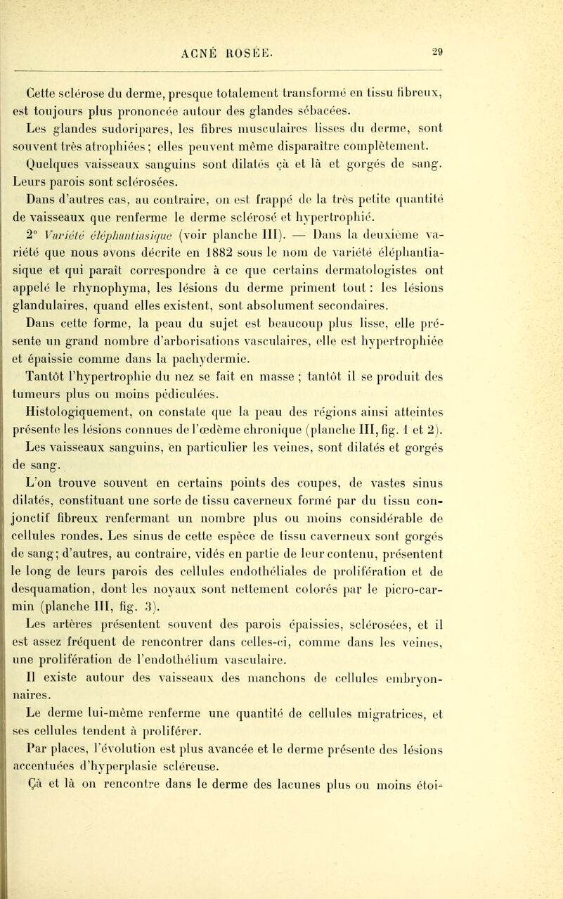 Cette sclfh-ose du derme, presque totalement transformé en tissu fibreux, est toujours plus prononcée autour des glandes sébacées. Les glandes sudoripares, les fibres musculaires lisses du derme, sont souvent très atrophiées ; elles peuvent même disparaître complètement. Quelques vaisseaux sanguins sont dilatés çà et là et gorgés de sang. Leurs parois sont sclérosées. Dans d'autres cas, au contraire, on est frappe de la très petite «[uantité de vaisseaux que renferme le derme sclérose et hypertrophié. 2° Variété éléphautiasique (voir planche III). — Dans la deuxième va- riété que nous avons décrite en 1882 sous le nom de variété éléphautia- sique et qui paraît correspondre à ce que certains dermatologistes ont appelé le rhynophyma, les lésions du derme priment tout : les lésions glandulaires, quand elles existent, sont absolument secondaires. Dans cette foi'me, la peau du sujet est beaucoup plus lisse, elle pré- sente un grand nombre d'arborisations vasculaires, elle est hypertrophiée et épaissie comme dans la pachydermie. Tantôt l'hypertrophie du ne/ se fait en masse ; tantôt il se produit des tumeurs plus ou moins pédiculées. Histologiquement, on constate que la peau des régions ainsi atteintes présente les lésions connues de l'œdème chronique (planche III, fig. 1 et 2). Les vaisseaux sanguins, en particulier les veines, sont dilatés et gorgés de sang. L'on trouve souvent en certains points des coupes, de vastes sinus dilatés, constituant une sorte de tissu caverneux formé par du tissu con- jonctif fibreux renfermant un nombre plus ou moins considérable de cellules rondes. Les sinus de cette espèce de tissu caverneux sont gorgés de sang; d'autres, au contraire, vidés en partie de leur contenu, présentent le long de leurs parois des cellules endothéliales de prolifération et de desquamation, dont les noyaux sont nettement colorés par le picro-car- min (planche III, fig. 3). Les artères présentent souvent des parois épaissies, sclérosées, et il est assez fréquent de rencontrer dans celles-<;i, comme dans les veines, une prolifération de l'endothélium vasculaire. Il existe autour des vaisseaux des manchons de cellules embryon- naires. Le derme lui-même renferme une quantité de cellules migratrices, et ses cellules tendent à proliférer. Par places, l'évolution est plus avancée et le derme présente des lésions accentuées d'hyperplasie scléreuse. Çà et là on rencontre dans le derme des lacunes plus ou moins étoi-