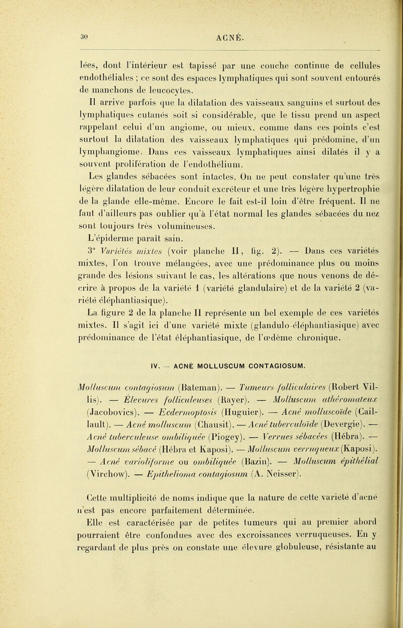 lées, dont l'intérieur est tapissé par une couche continue de cellules endothéliales ; ce sont des espaces lymphatiques qui sont souvent entourés de manchons de leucocytes. Il arrive parfois que la dilatation des vaisseaux sanguins et surtout des lymphatiques cutanés soit si considérable, que le tissu prend un aspect rappelant celui d'un angiome, ou mieux, comme dans ces points c'est surtout la dilatation des vaisseaux lymphatiques qui prédomine, d'un lymphangiome. Dans ces vaisseaux lymphatiques ainsi dilatés il y a souvent prolifération de l'endothélium. Les glandes sébacées sont intactes. On ne peut constater qu'une très légère dilatation de leui conduit excréteur et luie très légère hypertrophie de la glande elle-même. Encore le fait est-il loin d'être fréquent. Il ne faut d'ailleurs pas oublier qu'à l'état normal les glandes sébacées du nez sont toujours très volumineuses. L'épiderme paraît sain. 3° Variétés mixtes (voir planche II, hg. 2). — Dans ces variétés mixtes, l'on trouve mélangées, avec une prédominance plus ou moins grande des lésions suivant le cas, les altérations que nous venons de dé- crire à propos de la variété 1 (variété glandulaire) et de la variété 2 (va- riété éléphantiasique). La figure 2 de la planche II représente un bel exemple de ces variétés mixtes. Il s'agit ici d'une variété mixte (glandulo-éléphantiasique) avec prédominance de l'état éléphantiasique, de l'œdème chronique. IV. - ACNÉ MOLLUSCUM CONTAGIOSUM. Molluscum contagiosum (Bateman). — Tumeurs folliculaires (Robert Vil- lis). — Èlevures folliculeuses (Rayer). — Moliuscu/u athéromateux (Jacobovics). — Ecdermoptosis (Huguier). — Acné molluscoïde (Cail- lault). — Acné molluscum (Chausit). — Acné tuberculoïde (Devergie). — Acné tuberculeuse ombiliquée (Piogey). — Verrues sébacées (Hébra). — Molluscum sébacé (Hébra et Kaposi). —Molluscimi verruqueux (Kaposi). — Acné variolifonne ou ombiliquée (Bazin). — Molluscum épithélial (Virchow). — Epithelioma contagiosiim (A. Neisser). Cette multiplicité de noms indique que la nature de cette variété d'acné n'est pas encore parfaitement déterminée. Elle est caractérisée par de petites tumeurs qui au premier abord pourraient être confondues avec des excroissances verruqueuses. En y regardant de plus près on constate une élevure globuleuse, résistante au