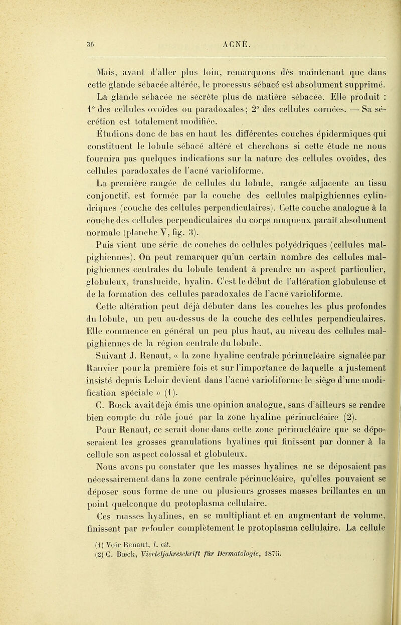 Mais, avant d'aller plus loin, remarquons dès maintenant que dans cette glande sébacée altérée, le processus sébacé est absolument supprimé. La glande sébacée ne sécrète plus de matière sébacée. Elle produit : \° des cellules ovoïdes ou paradoxales; 2° des cellules cornées. — Sa sé- crétion est totalement modifiée. Etudions donc de bas en haut les différentes couches épidermiques qui constituent le lobule sébacé altéré et cherchons si cette étude ne nous fournii'a pas quelques indications sur la nature des cellules ovoïdes, des cellules paradoxales de l'acné varioliforme. La première rangée de cellules du lobule, rangée adjacente au tissu conjonctif, est formée par la couche des cellules malpighiennes cylin- driques (couche des cellules perpendiculaires). Cette couche analogue à la couche des cellules perpendiculaires du corps muqueux paraît absolument normale (planche V,fîg. 3). Puis vient une série de couches de cellules polyédriques (cellules mal- pighiennes). On peut remarquer qu'un certain nombre des cellules mal- pighiennes centrales du lobule tendent à prendre im aspect particulier, globuleux, translucide, hyalin. C'est le début de l'altération globuleuse et de la formation des cellules paradoxales de l'acné varioliforme. Cette altération peut déjà débuter dans les couches les plus profondes du lobule, un peu au-dessus de la couche des cellules perpendiculaires. Elle commence en général un peu plus haut, au niveau des cellules mal- pighiennes de la région centrale du lobule. Suivant J. Renaut, « la zone hyaline centrale périnucléaire signalée par Ranvier pour la première fois et sur l'importance de laquelle a justement insisté depuis Leloir devient dans l'acné varioliforme le siège d'une modi- fication spéciale » (1). C. Bœck avait déjà émis une opinion analogue, sans d'ailleurs se rendr bien compte du rôle joué par la zone hyaline périnucléaire (2). Pour Renaut, ce serait donc dans cette zone périnucléaire que se dépo seraient les grosses granulations hyalines qui finissent par donner à 1 cellule son aspect colossal et globuleux. Nous avons pu constater que les masses hyalines ne se déposaient pa nécessairement dans la zone centrale périnucléaire, qu'elles pouvaient s déposer sous forme de une ou jjlusieurs grosses masses brillantes en un point quelconque du protoplasma cellulaire. Ces masses hyalines, en se multipliant et en augmentant de volume, finissent par refouler complètement le protoplasma cellulaire. La cellul (1) Voir Renaut, /. cit. (2) G. Bœck, Vierteljahreschrift fur Dermatologie, 1875.