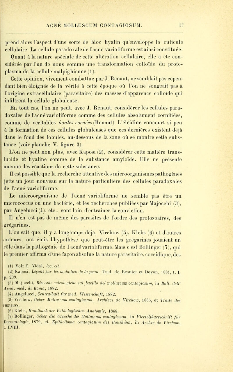 ACNÉ MOLLUSGUM CONTAGIOSUM. prend alors l'aspect d'une sorte de bloc hyalin qu'enveloppe la cuticule cellulaire. La cellule paradoxale de l'acné varioliforme est ainsi constituée. Quant à la nature spéciale de cette altération cellulaire, elle a été con- sidérée par l'un de nous comme une transformation colloïde du proto- plasma de la cellule malpighienne (1). Cette opinion, vivement combattue par J. Renaut, ne semblait pas cepen- dant bien éloignée de la vérité à cette époque où l'on ne songeait pas à l'origine extracellulaire (parasitaire) des masses d'apparence colloïde qui infiltrent la cellule globuleuse. En tout cas, l'on ne peut, avec J. Renaut, considérer les cellules para- doxales de l'acné varioliforme comme des cellules absolument cornifiées, comme de véritables boules cornées (Renaut). L'éléidine concourt si peu à la formation de ces cellules globuleuses que ces dernières existent déjà dans le fond des lobules, au-dessous de la zone où se montre cette subs- tance (voir planche V, figure 3). L'on ne peut non plus, avec Kaposi (2), considérer cette matière trans- lucide et hyaline comme de la substance amyloïde. Elle ne présente aucune des réactions de cette substance. Il est possible que la recherche attentive des microorganismes pathogènes jette un jour nouveau sur la nature particulière des cellules paradoxales I de l'acné varioliforme. I Le microorganisme de l'acné varioliforme ne semble pas être un micrococcus ou une bactérie, et les recherches publiées par Majocchi (3), par Angelucci (4), etc., sont loin d'entraîner la conviction. Il n'en est pas de môme des parasites de l'ordre des protozoaires, des grégarines. L'on sait que, il y a longtemps déjà, Virchow (o), Klebs (6) et d'autres jauteurs, ont émis l'hypothèse que peut-être les grégarines jouaient un rôle dans lapalhogénie de l'acné varioliforme. Mais c'est Bollinger (7), qui le premier affirma d'une façon absolue la nature parasitaire, coccidique, des (1) VoirE. Vidal, loc. cit. (2) Kaposi, Leçons sur les maladies <le la peau. Trad. de Besnier et. Doyoïi, 1881, t. I, p. 230. ! (3) Majocchi, Risercite micoloyiehc sul bacillo del molluscum contacjiosum, in Bull. deW Acad. med. di Ronia, 1882. (4) Angelucci, Centralbatt fur med. Wissenchaft, 1882. (5) Virchow, Ueber Molluscum contaçjiosum. Archives de Virchow, 1865, et Traité des tumeurs. (6) Klebs, Eandbuch der Pathologischen Anafomie, 1868. (7) Bollinger, Ueber die Ursache des Molluscum contagiosum, in Vierteljhareschrift fUr dermatologie, 1879, et Epithelioma contagiosum des Haushûhn, in Archiv de Virchow. [. LVIII.